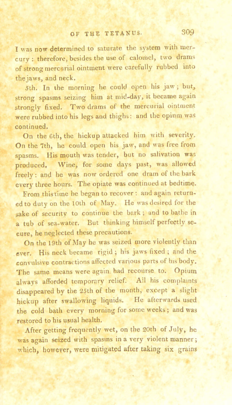 I was now determined to saturate the system with mer- cury : therefore, besides the use of calomel, two drams of strong mercurial ointment were carefully rubbed into the jaws, and neck. 5th. In the morning he could open his jaw ; but, strong spasms seizing him at mid-day, it became again strongly fixed. Two drams of the mercurial ointment were rubbed into his legs and thighs: and the opium was continued. On the 6th, the hickup attacked him with severity. On the 7th, he could open his jaw, and was free from spasms. His mouth was tender, but no salivation was produced. Wine, for some days past, was allowed freely: and he was now ordered one dram of the bark every three hours. The opiate was continued at bedtime. From tbktime he began to recover ; and again return- ed to duty on the 10th of May. He was desired for the sake of security to continue the bark ; and to bathe in a tub of sea-water. But thinking himself perfectly se- cure, he neglected these precautions. On the 19th of May he was seized more violently than ever. His neck became rigid ; his jaws fixed ; and the convulsive contractions affected various parts of his body. The same means were again, had recourse to. Opium always afforded temporary relief. All his complaints disappeared by the 25th of the month, except a slight hickup after swallowing liquids. He afterwards used the cold bath every morning for some weeks; and was restored to his usual health. After getting frequently wet, on the 20th of July, he was agmn seized with spasms in a very violent manner; which, however, were mitigated after taking six grains