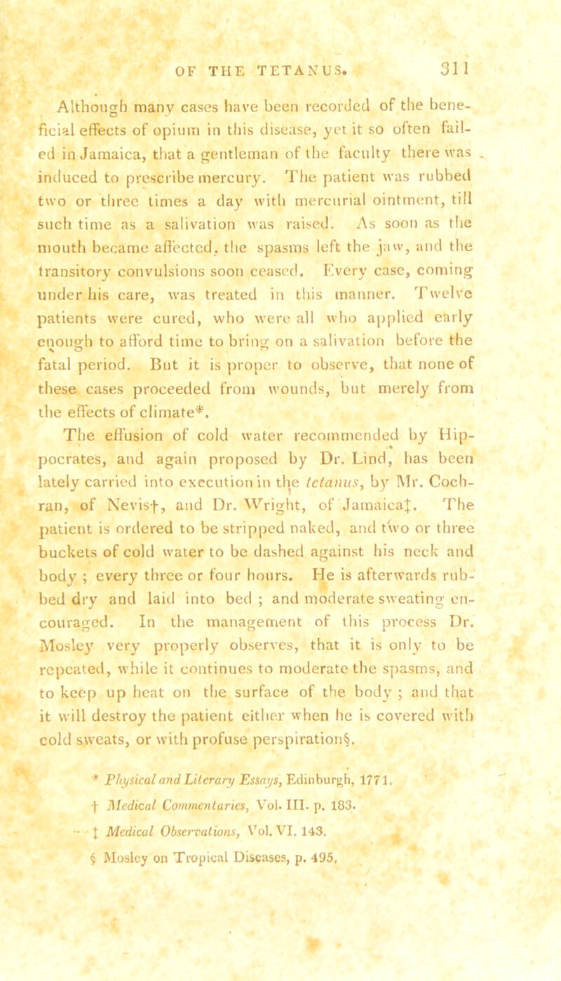 Although many cases have been recorded of the bene- ficial effects of opium in this disease, yet it so often fail- ed in Jamaica, that a gentleman of the faculty there was induced to prescribe mercury. Tfie patient was rubbed two or tliree times a day with mercurial ointment, till such time as a salivation was raised. As soon as tlie mouth became affected, the spasms left the jaw, and the transitory convulsions soon ceased. Plvery case, coming under his care, was treated in this manner. Twelve patients were cured, who were all who applied early enough to afford time to bring on a salivation before the fatal period. But it is proper to observe, that none of these cases proceeded from wounds, but merely from the effects of climate*. The effusion of cold water recommended by Hip- ♦ pocrates, and again proposed by Dr. Lind, has been lately carried into execution in the tetanus, by Mr. Coch- ran, of Nevisf, and Dr. Wright, of Jamaica^. The patient is ordered to be stripped naked, and two or three buckets of cold water to be dashed against his neck and body ; every three or four hours. He is afterwards rub- bed dry and laid into bed; and moderate sweating en- couraged. In the management of this process Dr. iMosley very properly observes, that it is only to be repeated, while it continues to moderate the spasms, and to keep up heat on the surface of the body ; and that it will destroy the patient either when he is covered with cold sweats, or with profuse perspiration^. '* Physical and Literanj Essai/s,TA\nh\XT^, 1771. f Medical Commentaries, Vol. III. p. 183. - J Medical Observations, Vol. VI. 143. ^ § Mosley on Tropical Diseases, p. 495,