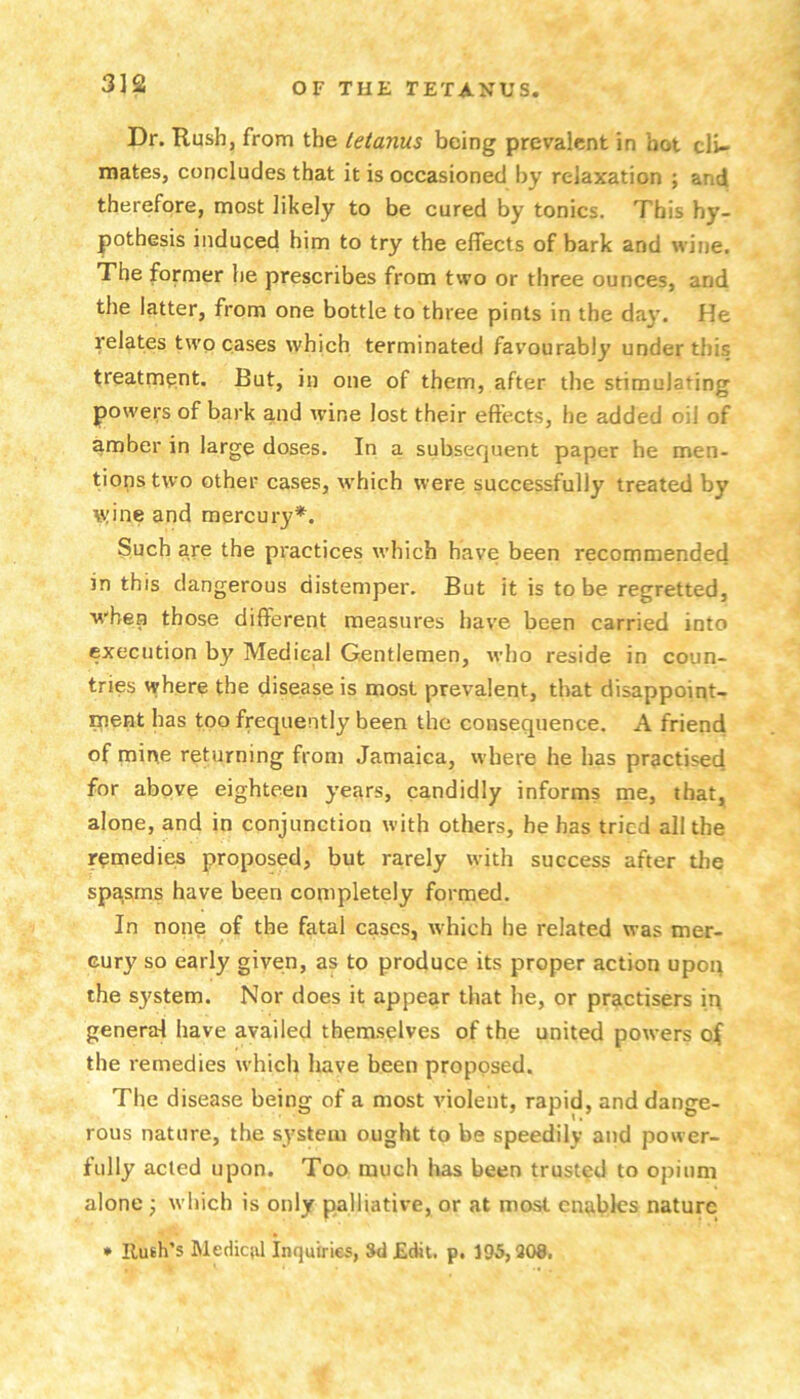 3]Q Dr. Rush, from the tetanus being prevalent in hot cli- mates, concludes that it is occasioned by relaxation ; and therefore, most likely to be cured by tonics. This hy- |30thesis induced him to try the effects of bark and wine. The former he prescribes from two or three ounces, and the latter, from one bottle to three pints in the day. He relates two cases which terminated favourably under this treatment. But, in one of them, after the stimulating powers of bark and wine lost their effects, he added oil of amber in large doses. In a subsequent paper he men- tions two other cases, which were successfully treated by w;ine and mercury*. Such are the practices which have been recommended in this dangerous distemper. But it is to be regretted, w'bea those different measures have been carried into execution by Medical Gentlemen, who reside in coun- tries where the disease is most prevalent, that disappoint- ment has too frequently been the consequence. A friend of mine returning from Jamaica, where he has practised for above eighteen years, candidly informs me, that, alone, and in conjunction with others, he has tried all the remedies proposed, but rarely with success after the spasms have been completely formed. In none of the fatal cases, tvhich he related was mer- cury so early given, as to produce its proper action upoq the sj'stem. Nor does it appear that he, or practisers iq general have availed themselves of the united powers of the remedies which have been proposed. The disease being of a most violent, rapid, and dange- rous nature, the system ought to be speedily and power- fully acted upon. Too much has been trusted to opium alone •, which is only palliative, or at mast enables nature • Ruth’s Medical Inquiries, Sd Edit. p. 195,308,