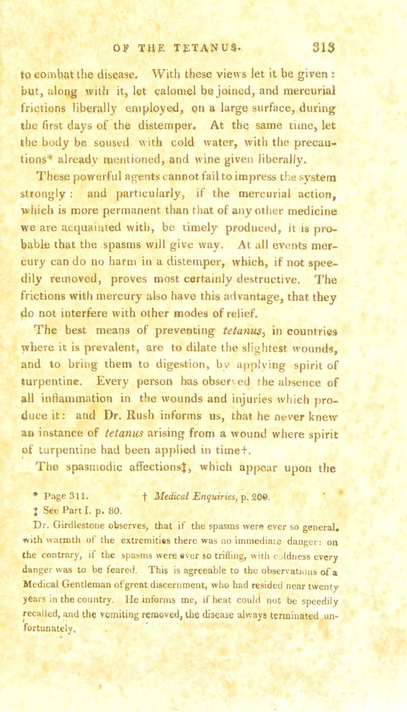 *0 combat tlie disease. With these views let it be given : but, along with it, let ealomel be joined, and mercurial frictions liberally employed, gn a large surface, during the first days of the distemper. At the same time, let the body be soused with cold water, with the precau- tions* already mentioned, and wine given liberally. These powerful agents cannot fail to impress the system strongly : and particularly, if the mercurial action, which is more permanent than that of any other medicine we are acquainted with, be timely produced, it is pro- bable that the spasms will give way. At all events mer- cury can do no harm in a distemper, which, if not spee- dily removed, proves most certainly destructive. The frictions with mercury also have this advantage, that they do not interfere with other modes of relief. The best means of preventing tetanus^ in countries where it is prevalent, are to dilate the slightest wounds, and to bring them to digestion, by applying spirit of turpentine. Every person has obser\ ed the absence of all inflammation in the wounds and injuries which pro- duce it: and Dr, Rush informs us, that be never knew an instance of tetanus arising from a wound where spirit of turpentine had been applied in time+. The spasmodic affections^, which apjjear upon the * Page 311. f Medical ErtquirieSy p. 209. J See Part I. p. 80. Dr. Girdlestone observes, that if the spasms were ever so general, with warmth of the extremities there was no immediate danger: on the contrary, if the spasms were ever so trifling, with coldness every danger was to be feared. This is agreeable to the observations of a Medical Gentleman of great discernment, who had resided near twenty years in the country. He informs me, if heat could not be speedily recalled, and the vomiting removed, the disease always terminated un- fortunately.