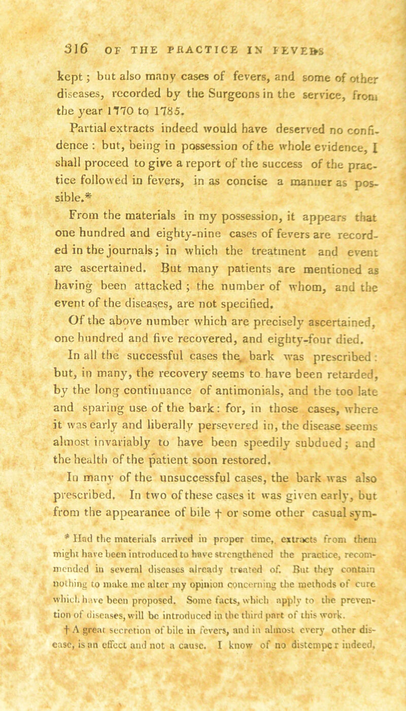 kept; but also many cases of fevers, and some of other diseases, recorded by the Surgeons in the service, front the year mo to 1785. Partial extracts indeed would have deserved no confi- dence : but, being in possession of the whole evidence, I shall proceed to give a report of the success of the prac- tice followed in fevers, in as concise a manner as pos- sible.* From the materials in my possession, it appears that one hundred and eighty-nine cases of fevers are record- ed in the journals; in which the treatment and event are ascertained. But many patients are mentioned as having been attacked ; the number of whom, and the event of the diseas^es, are not specified. Of the above number which are precisely ascertained, one hundred and five recovered, and eighty-four died. In all the successful cases the^ bark was prescribed: but, in many, the recovery seems to have been retarded, by the long continuance of antimonials, and the too late and sparing use of the bark: for, in those cases, where it was early and liberally persevered in, the disease seems almost invariably to have been speedily subdued; and the health of the patient soon restored. In many of the unsuccessful cases, the bark was also prescribed. In two of these cases it was given early, but from the appearance of bile f or some other casual sym- * Had the materials arrived in proper time,, extracts from them might have been introduced to have strengthened the practice, recom- mended in several diseases already treated of. But they contain nothing to make me alter my opinion concerning tlie methods of cure which have been proposed. Some facts, which apply to the preven- tion of tliseascs, W’ill be introduced in the third part of this work. t A great secretion of bile in fevers, and in almost every other dis- ease, is an effect and not a cause. I know of no distempe r indeed.