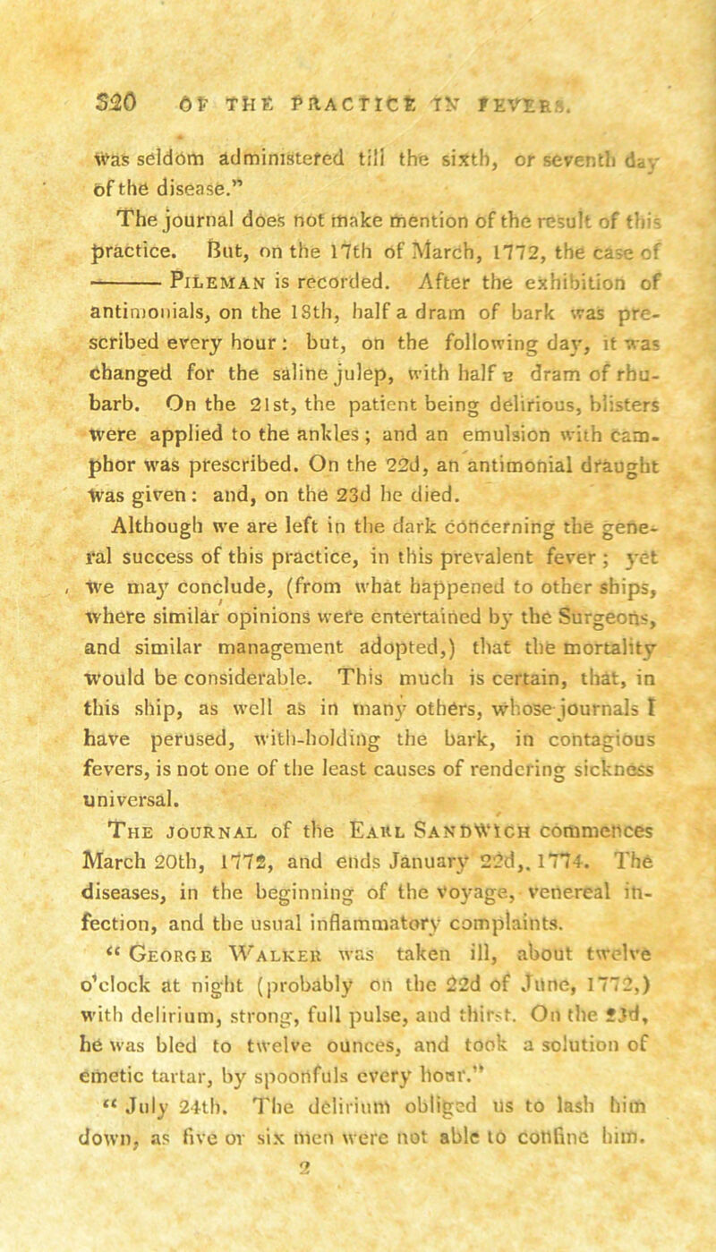 Si20 6V rut. faACTic?: 'T^’' fEVtuo. Was seldbm idministefed till the sixth, or seventh day bf the disease.” The journal does not make mention of the result of this Jjractice. l3ut, on the 17th of March, 1772, the case of PiLEMAN is recorded. After the exhibition of antimonials, on the 18th, half a dram of bark was pre- scribed every hour; but, on the following day, it was changed for the saline julep, with half e dram of rhu- barb. On the 21st, the patient being delirious, blisters Were applied to the ankles ; and an emulsion with cam- phor was prescribed. On the 22d, an antimonial draught Was given: and, on the 23d he died. Although we are left in the dark concerning the gene- ral success of this practice, in this prevalent fever ; yet , We niaj' conclude, (from what happened to other ships, Avhere similar opinions vvefe entertained by the Surgeons, and similar management adopted,) that the mortality would be considerable. This much is certain, that, in this ship, as well as in man\f others, whose journals t have perused, with-holding the bark, in contagious fevers, is not one of the least causes of rendering sickness universal. The journal of the Eahl Sandwich commences March 20th, l772, and ends January 22d,. 1774. The diseases, in the beginning of the voyage, venereal in- fection, and the usual inflammatory complaints. George Walker was taken ill, about twelve o’clock at night (probably on the 22d of June, 1772,) with delirium, strong, full pulse, and thirst. On the SJd, he was bled to twelve ounces, and took a solution of emetic tartar, by spoonfuls every bom'.” “ July 24tb. The delirium obliged us to lash him down, as five or six men were not able to coniine him.