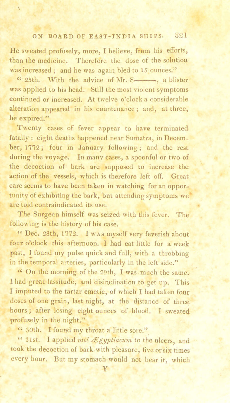 \ ON BOARD OF EAST-INDIA SHIPS. 3^1 He sweated profusely, more, I believe, from his efforts, than the medicine. Therefore the dose of the solution was increased ; and he was again bled to 15 ounces.” 25th. With the advice of Mr. S , a blister was applied to his head. Still the most violent symptoms continued or increased. At twelve o’clock a considerable alteration appeared in his countenance; and, at three, he expired.” Twenty cases of fever appear to have terminated fatally : eight deaths happened near Sumatra, in Decem- ber, m2; four in January following; and the rest during the voyage. In many cases, a spoonful or two of the decoction of bark are supposed to increase the action of the vessels, which is therefore left off. Great care seems to have been taken in watching for an oppor- tunity of exhibiting the bark, but attending symptoms we* are told contraindicated its use. The Surgeon himself was seized with this fever. The following is the history of his case. “ Dec. 2Sth, 1772. I was myself very feverish about four o’clock this afternoon. I had eat little for a week past, I found my pulse quick and full, with a throbbing in the temporal arteries, particularly in the left side.” “ On the morning of the 29th, I was much the same. I had great lassitude, and disinclination to get up. This I imputed to the tartar emetic, of which I had taken four doses of one grain, last night, at the distance of three hours; after losing eight ounces of blood. I sweated profusely in the night.” 30th. I found my throat a little sore.” “ 31st. I applied mel JEgyptiacum to the ulcers, and took the decoction of bark with pleasure, five or six times every hour. But rny stomach would not bear it, which Y