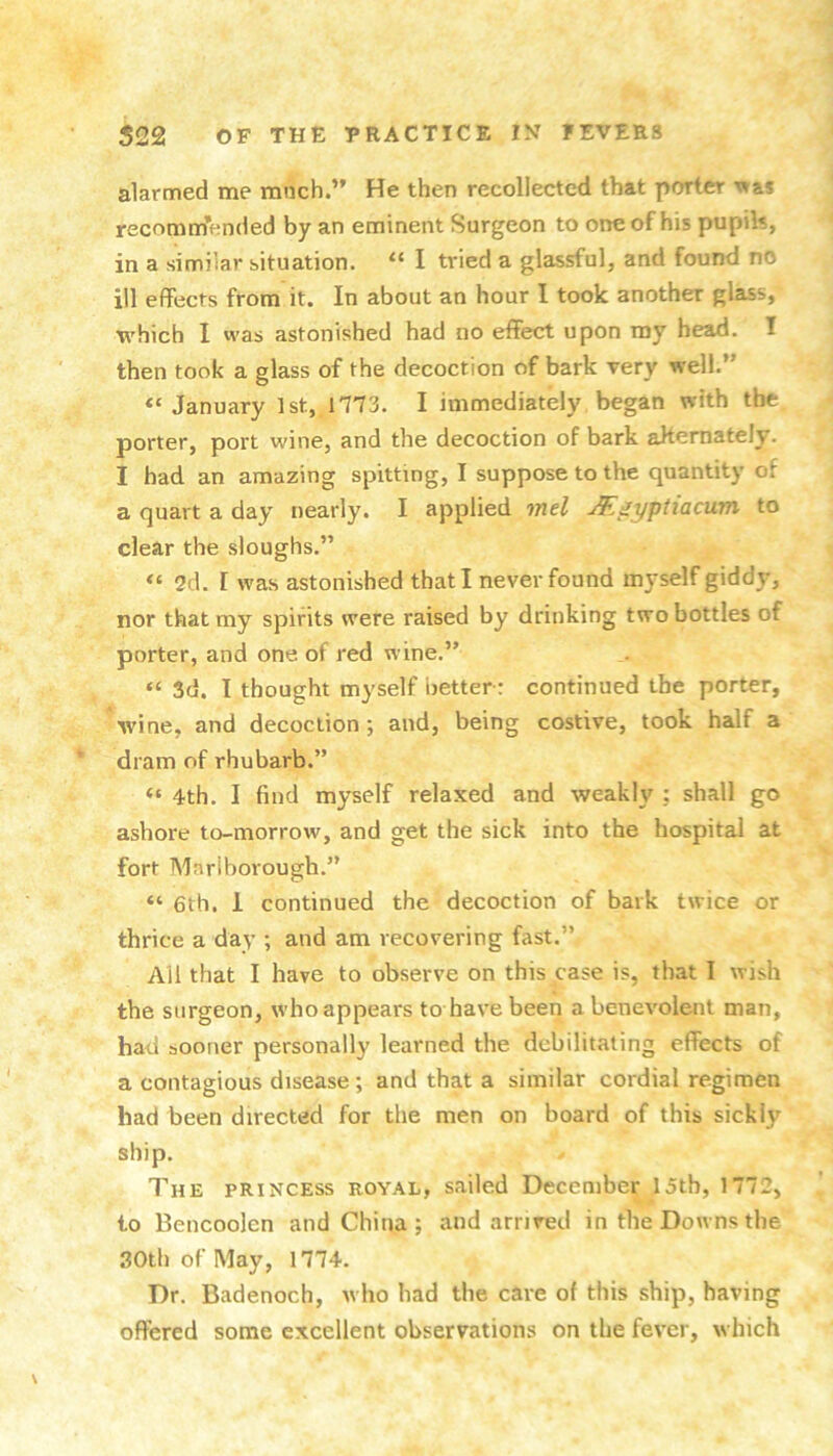 alarmed me much.” He then recollected that porter x»as recommended by an eminent Surgeon to one of his pupils, in a similar situation. “ I tried a glassful, and found no ill effects from it. In about an hour I took another glass, which I was astonished had no effect upon my head. I then took a glass of the decoction of bark very well.” January 1st, 1773. I immediately began with the porter, port wine, and the decoction of bark aJtemately. I had an amazing spitting, I suppose to the quantity of a quart a day nearly. I applied inel ^^yptiacum to clear the sloughs.” 2d. [ was astonished that I never found myself giddy, nor that my spirits were raised by drinking two bottles of porter, and one of red wine.” “ 3d. I thought myself betterr continued the porter, wine, and decoction; and, being costive, took half a dram of rhubarb.” “ 4th. I find myself relaxed and weakly ; shall go ashore to-morrow, and get the sick into the hospital at fort Marlborough.” “ 6th. 1 continued the decoction of bark twice or thrice a day ; and am recovering fast.” All that I have to observe on this case is, that I wish the surgeon, who appears to have been a benevolent man, had sooner personally learned the debilitating effects of a contagious disease; and that a similar cordial regimen had been directed for the men on board of this sickly ship. The princess royal, sailed December 15th, 1772, to Bencoolen and China ; and arrived in the Downs the 30th of May, 1774. Dr. Badenoch, who had the care of this ship, having offered some excellent observations on the fever, which