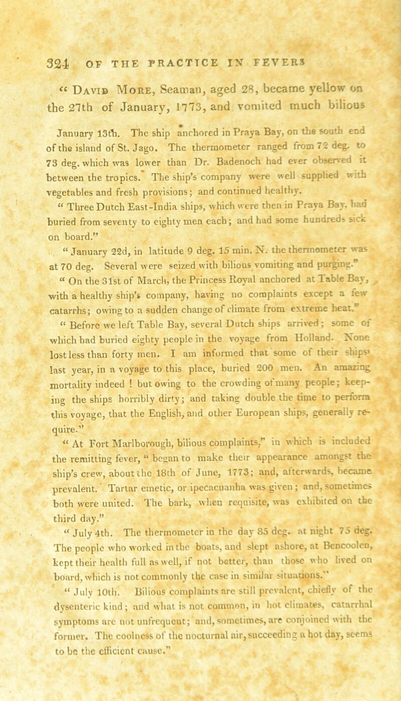 David More, Seaman, aged 2S, became yellow on the 27th of January, 1773, and vomited much bilious January The ship anchored in Praya Bay, on the south end of the islaitd of St. Jago. The thermometer ranged from 72 deg. to 73 deg. which was lower than Dr. Badenoch had ever observed it between the tropics. The ship’s company were well supplied with vegetables and fresh provisions; and continued healthy. “ Three Dutch East-India ships, which were then in Praya Bay. bad buried from seventy to eighty men each; and had some hundreds sick on board.” “ January 22d, in latitude 9 deg. 15 min. N. the thermometer was at 70 deg. Several were seized with bilious vomiting and purging.” “ On the 31sl of March, the Princess Royal anchored at Table Bay, with a healthy ship’s company, having no complaints except a few catarrhs; owing to a sudden change of climate from extreme heat.” “ Before we left Table Bay, several Dutch ships arrived; some of which had buried eighty people in the voyage from Holland. None lost less than forty men. I am informed that some of their ships* last year, in a voyage to this place, buried 200 men. An amazing mortality indeed ! but owing to the crowding of many people; keep- ing the ships horribly dirty; and taking double the time to perform this voyage, that the English, and other European ships, generally re- quire.” “ At Fort Marlborough, bilious complaints,” in which is included the remitting fever, “ began to make theu appearance amongst the ship’s crew, about the 18th of June, 1773; and, afterwards, became prevalent.' Tartar emetic, or ipecacuanha was given; and, sometimes both were united. The bark, when requisite, was exhibited on the third day.” “ July 4th. The thermometer in the day 85 deg. at night 75 deg. The people who worked in the boats, and slept ashore, at Bencoolcn, kept their health full as w ell, if not better, than those w ho lived on board, which is not commonly the case in similar situations.” “ July 10th. Bilious complaints are still prevalent, chiefly of the dysenteric kind ; and what is not common, in hot climates, catarrhal symptoms arc not unfrequent; and,sometimes,are conjoined with the former. The coolness of the nocturnal air, succeeding a hot day, seems to be the efficient cause.”