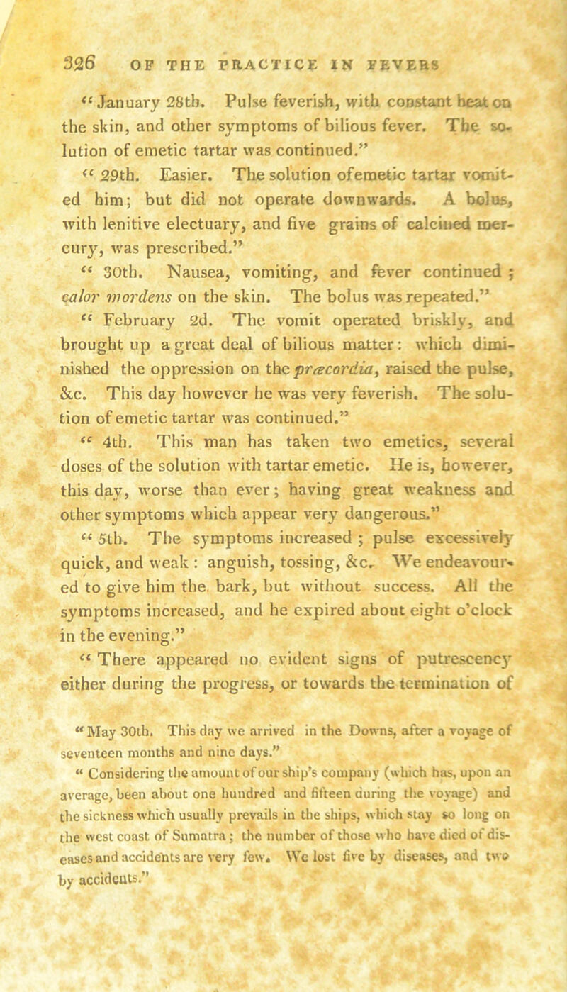 January 28tb. Pulse feverish, with constant heat on the skin, and other symptoms of bilious fever. The so- lution of emetic tartar was continued.” 29th. Easier. The solution ofemetic tartar vomit- ed him; but did not operate downwards. A bolus, with lenitive electuary, and five grains of calcined mer- cury, w'as prescribed.” 30th. Nausea, vomiting, and fever continued ; cj/or viordens on the skin. The bolus was repeated.” February 2d. The vomit operated briskly, and brought up a great deal of bilious matter: which dimi- nished the oppression on t\iQ.pr(ecordiay raised the pulse, &c. This day however he was very feverish. The solu- tion of emetic tartar was continued.” 4th. This man has taken two emetics, several doses of the solution wdth tartar emetic. He is, however, this day, worse than ever; having great weakness and other symptoms which appear very dangerous.” 5th. The symptoms increased ; pulse excessively quick, and weak : anguish, tossing, &c- We endeavour- ed to give him the. bark, but without success. All the symptoms increased, and he expired about eight o’clock in the evening.” There appeared no evident signs of putrescenc}' either during the progress, or towards the termination of “ May 30th. This day we arrived in the Downs, after a voyage of seventeen months and nine days.” “ Considering the amount of our ship’s company (which has, upon an average, been about one hundred and fifteen during the voyage) and the sickness wliich usually prevails in the ships, which stay so long on the west coast of Sumatra; the number of those who have died of dis- eases and accidents are very few. We lost five by diseases, and two by accideuts.”