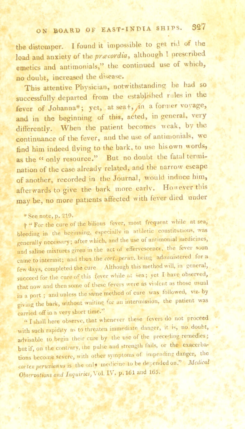the distemper. I found it impossible to get rid of the load and anxiety of xhepracordia, although 1 prescribed emetics and antimonials,” the continued use of which, no doubt, increased the disease. This attentive Physician, notwithstanding he had so successfully departed from the established rules in the fever of Johanna*; yet, at sea+,^dn a former vovage, and in the beginning of this, acted, in general, very differently. When the patient becomes weak, by the continuance of the fever, and the use of antimonials, w’e find him indeed flying to the bark, to use hisowm words, as the “ only resource.” But no doubt the fatal termi- nation of the case already related, and the narrow escape of another, recorded in the Journal, would induce him, afterwards to give the bark more eariv. However this maybe, no more patients affected with fever died under * See note, p. 219. t “ For the cure of the bilious fever, most frequent while at sea, bleedino in the beginuin?, especially in athletic constitutions, was generally necessary; after which, and the use of annmonial medicines, Ld saline mixtures given in the act of effervescence, the fever soon came to intermit; and then the cort.^peniv. being administered fora few days, completed the cure Although this method will, m general, succeed for the cure of this fever while at sea; yet I have observed, that now and then some of these fevers were as violent as those usual in a port ; and unless the skme method of cure was followed, viz. by givmg the bark, without wuiimg for an intermission, the patient was carried off in a very short time.” “ I shall here observe, that whenever these fevers do not proceed with such rapidity as to thre.aten immediate danger, it is, no doubt, advisable to begin their cure by the use of the preceding remedies; but if, on the contrary, the pulse and strength fails, or the exacerba- tions become severe, with other symptoms of impending danger, the cortex peruvianus is the oiiU medicine to be depended on.” Medkul Observations and Inyuiries,\'ol. IV, p.161 and 1C5.