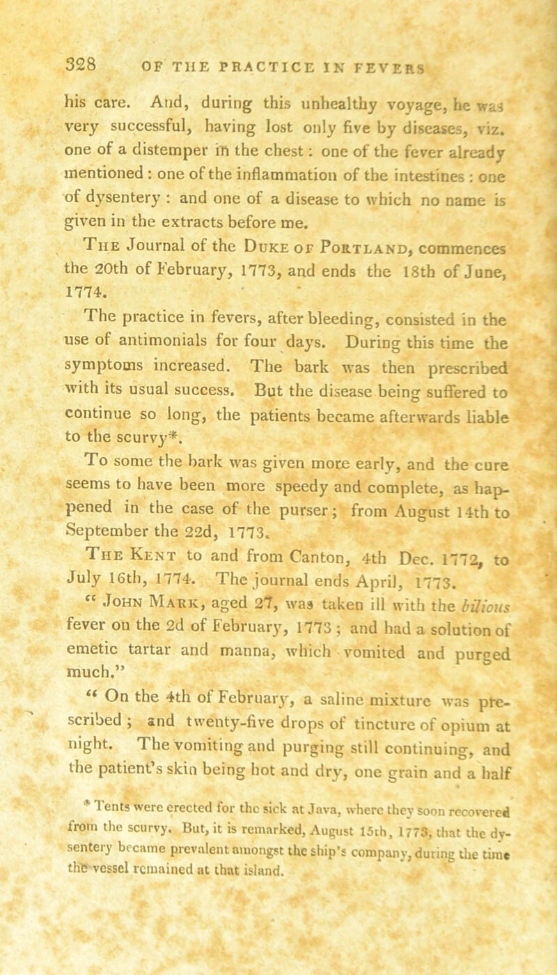 his care. And, during this unhealthy voyage, he was very successful, having lost only five by diseases, viz. one of a distemper iti the chest; one of the fever already mentioned : one of the inflammation of the intestines : one of dysentery : and one of a disease to which no name is given in the extracts before me. The Journal of the Duke of Portland, commences the 20th of February, 1773, and ends the 18th of June, 1774. The practice in fevers, after bleeding, consisted in the use of antimonials for four days. During this time the symptoms increased. The bark was then prescribed Avith its usual success. But the disease being suffered to continue so long, the patients became afterwards liable to the scurvy*. To some the bark Avas given mote early, and the cure seems to have been more speedy and complete, as hap- pened in the case of the purser; from August 14th to September the 22d, 1773. The Kent to and from Canton, 4th Dec. 1772, to July 16th, 1774. The journal ends April, 1773. John Mark, aged 27, was taken ill with the bilious fever on the 2d of February, 1773 ; and had a solution of emetic tartar and manna, which vomited and purged much.” On the 4th of Februaiy, a saline mixture aa'hs pre- scribed ; and twenty-five drops of tincture of opium at night. The vomiting and purging still continuing, and the patient’s skin being hot and dry, one grain and a half * 1 ents were erected for the sick at Java, where thev soon recovered from the scurvy. But, it is remarked, Au£;ust 15th. 1773, that the dy- sentery became prevalent amongst the ship’s company, during the time thlS vessel remained at that island.