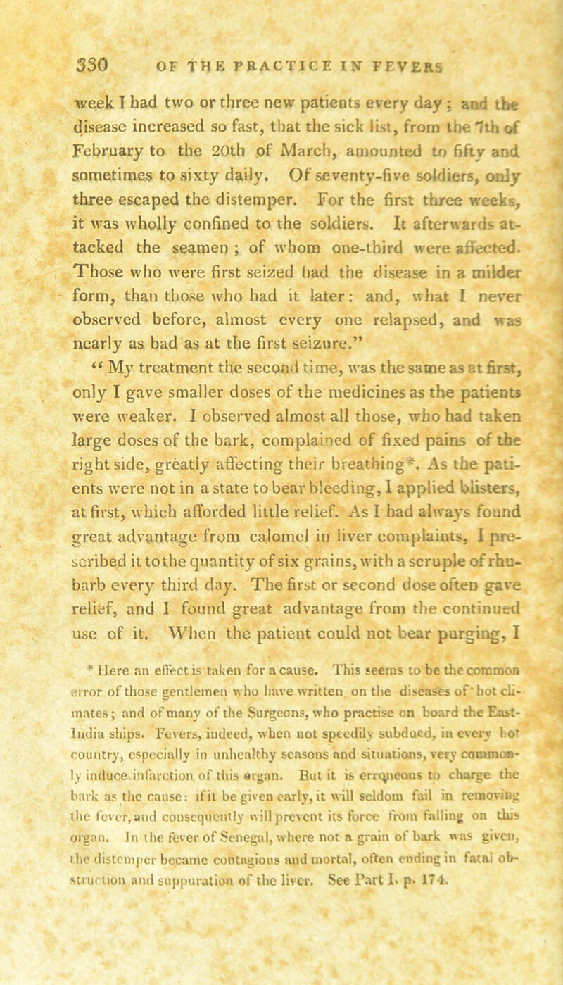 week I bad two or three new patients every day ; and the disease increased so fast, that the sick list, from the Itb of February to the 20th of March, amounted to 6fty and sometimes to sixty daily. Of seventy-five soldiers, onJy three escaped the distemper. For the first three weeks, it was wholly confined to the soldiers. It afterwards at- tacked the seamen ; of whom one-third were afiected. Those who were first seized had the disease in a milder form, than those who had it later: and, what I never observed before, almost every one relapsed, and was nearly as bad as at the first seizure.” “ My treatment the second time, w'as the same as at first, only I gave smaller doses of the medicines as the patients were weaker. I observed almost all those, who had taken large doses of the bark, complained of fixed pains of the right side, greatly affecting their breathing*. As the pati- ents were not in a state to bear bleeding, 1 applied blisters, at first, which afforded little relief. As I had always found great advantage from calomel in liver complaints, I pro- scribed it tothe quantity of six grains, with a scruple of rhu- barb every third day. The first or second dose often gave relihf, and I found great advantage from the continued use of it. When the patient could not bear purging, I * Here an effect is taken for a cause. This seems to be tlic common error of those gentlemen who have written, on tlie diseases of hot cli- mates ; and of many of the Surgeons, who practise on board the East- liidia ships. Fevers, indeed, when not speedily subdued, in every hot country, especially in imliealthy seasons and situations, very common- ly induce infarction of this organ. But it is errcpieous to chaise the bark as the cause: if it be given early, it will seldom fail in removing the fever, ami consequently will prevent its force from falling on this organ. In the fever of Senegal, where not a grain of bark was given, the distemper became contagious and mortal, often ending in fatal ol»- strurlion and suppuration of the liver. See Part !• p- 174.