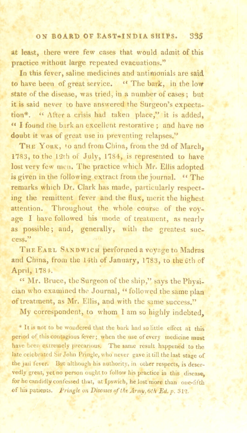 at least, there were few cases that would admit of this practice without large repeated evacuations.” In this fever, saline medicines and antimonials are said to have been of great service. “ The bark, in the lovir state of the disease, was tried, in a number of cases; but it is said never to have answered the Surgeon’s expecta- tion*. “ After a crisis had taken place,” it is added, “ I found the bark an excellent restorative ; and have no doubt it was of great use in preventing relapses.” The York, »o and from China, from the 2d of March, 1783, to the 12th of July, 1784, is represented to have lost very few men. The practice which Mr. Ellis adopted is given in the following extract from the journal. “ The remarks which Dr. Clark has made, particularly respect- ing the remittent fever and the flux, merit the highest attention. Throughout the whole course of the voy- age I have followed his mode of treatment, as nearly as possible; and, generally, with the greatest suc- cess.” The Earl Sandwich performed a voyage to Madras and China, from the 14th of January, 1783, to the 6th of April, 178 K “ Mr. Bruce, the Surgeon of the ship,” says the Physi- cian who examined the Journal, “ followed the same plan of treatment, as Mr. Ellis, and with the same success.” My correspondent, to whom I am so highly indebted, * It is not to be wondered that the bark Iiad so little effect at this period of this contagious fever; when the use of every medicine must have been extremely precarious. The same result happened to the late celebrated Sir John Pringle, who never gave it till the last stage of , the jaii fever. But although his authority, in other respects, is deser- vedly great, yet no person ought to follow his practice in this disease^ for he candidly confessed that, at Ipswich, he lost more than one-fifth of liis patients, tringle on Diseases of the Army, 6th Ed. p. 3l‘l.