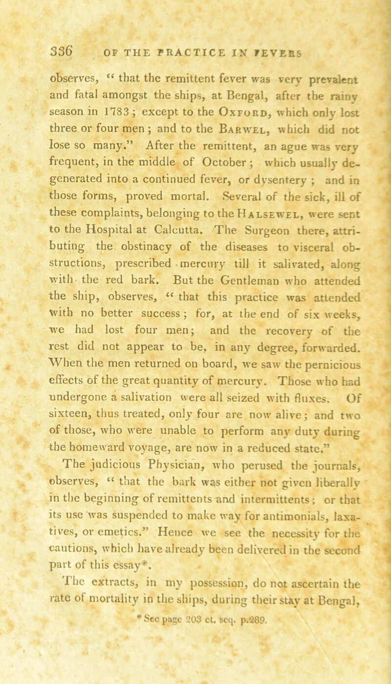 observes, “ that the remittent fever was very prevalent and fatal amongst the ships, at Bengal, after the rainy season in 1783 ; except to the Oxford, which only lost three or four men ; and to the Barwel, which did not lose so many.” After the remittent, an ague was very frequent, in the middle of October ; which usually de- generated into a continued fever, or dysentery ; and in those forms, proved mortal. Several of the sick, ill of these complaints, belonging to theHALSEWEL, were sent to the Hospital at Calcutta. The Surgeon there, attri- buting the obstinacy of the diseases to visceral ob- structions, prescribed . mercury till it salivated, along with the red bark. But the Gentleman who attended the ship, observes, “ that this practice was attended t^'ith no better success; for, at the end of six weeks, we had lost four men; and the recovery of the rest did not appear to be, in any degree, forwarded. When the men returned on board, we saw the pernicious effects of the great quantity of mercury. Those who had undergone a salivation were all seized with fluxes. Of sixteen, thus treated, only four are now alive; and two of those, who were unable to perform any duty during the homeward voyage, are now in a reduced state.” The judicious Physician, rvho perused the iournals, observes, “ that the bark was either not given liberallv in the beginning of remittents and intermittents ; or that its use was suspended to make way for antimonials, laxa- tives, or emetics.” Hence we see the necessity for the cautions, which have already been delivered in the second part of this essay*. The extracts, in my possession, do not ascertain the rate of mortality in the ships, during their stay at Bengal, * See page 203 ct, seej. p.289.