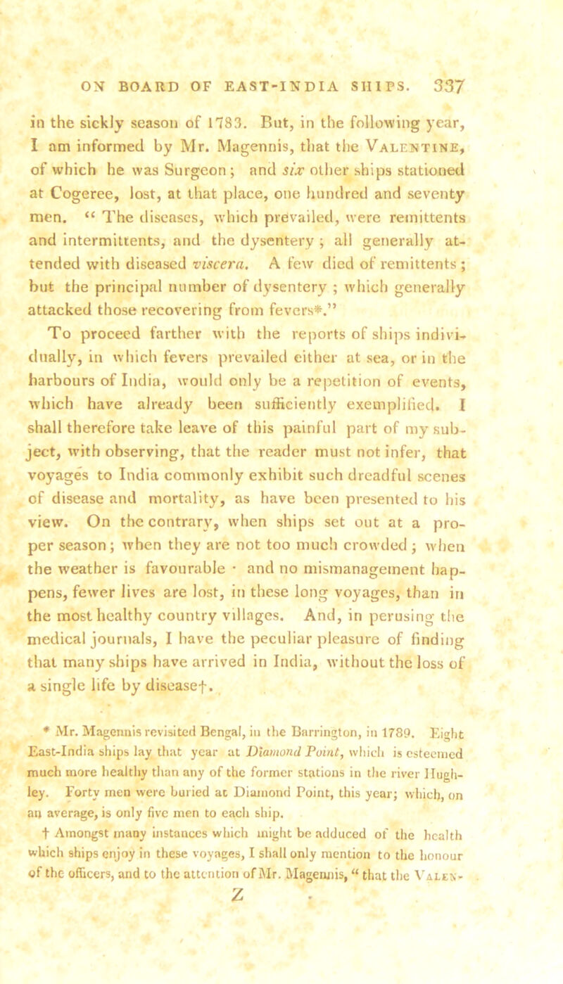 ill the sickly season of n83. But, in the following year, I am informed by Mr. Magennis, that the Valentine, of which he was Surgeon ; and six other ships stationed at Cogeree, lost, at that place, one hundred and seventy men. “ The diseases, which prevailed, were remittents and intermiltents, and the dysentery ; all generally at- tended with diseased viscera. A few died of remittents ; hut the principal number of dysentery ; which generally attacked those recovering from fevers*.” To proceed farther with the reports of ships indivi- dually, in which fevers prevailed either at sea, or in the harbours of India, would only be a repetition of events, ■which have already been sufficiently exemplified. I shall therefore take leave of this painful part of my sub- ject, with observing, that the reader must not infer, that voyages to India commonly exhibit such dreadful scenes of disease and mortality, as have been presented to his view. On the contrary, when ships set out at a pro- per season ; when they are not too much crowded j w-hen the weather is favourable • and no mismanagement hap- pens, fewer lives are lost, in these long voyages, than in the most healthy country villages. And, in perusing tlie medical journals, I have the peculiar pleasure of finding that many ships have arrived in India, without the loss of a single life by diseasef. * Mr. Magennis revisited Bengal, in the Barrington, in 1789. Eight East-India ships lay that year at Diamond Point, which is esteemed much more healtliy tlian any of the former stations in the river llugh- ley. Forty men were buried at Diamond Point, this year; which, on an average, is only five men to each ship. t Amongst many instances which might be adduced of the health which ships enjoy in these voyages, I shall only mention to the honour of the officers, and to the attention of Mr. Magennis, “ that the Vales- z