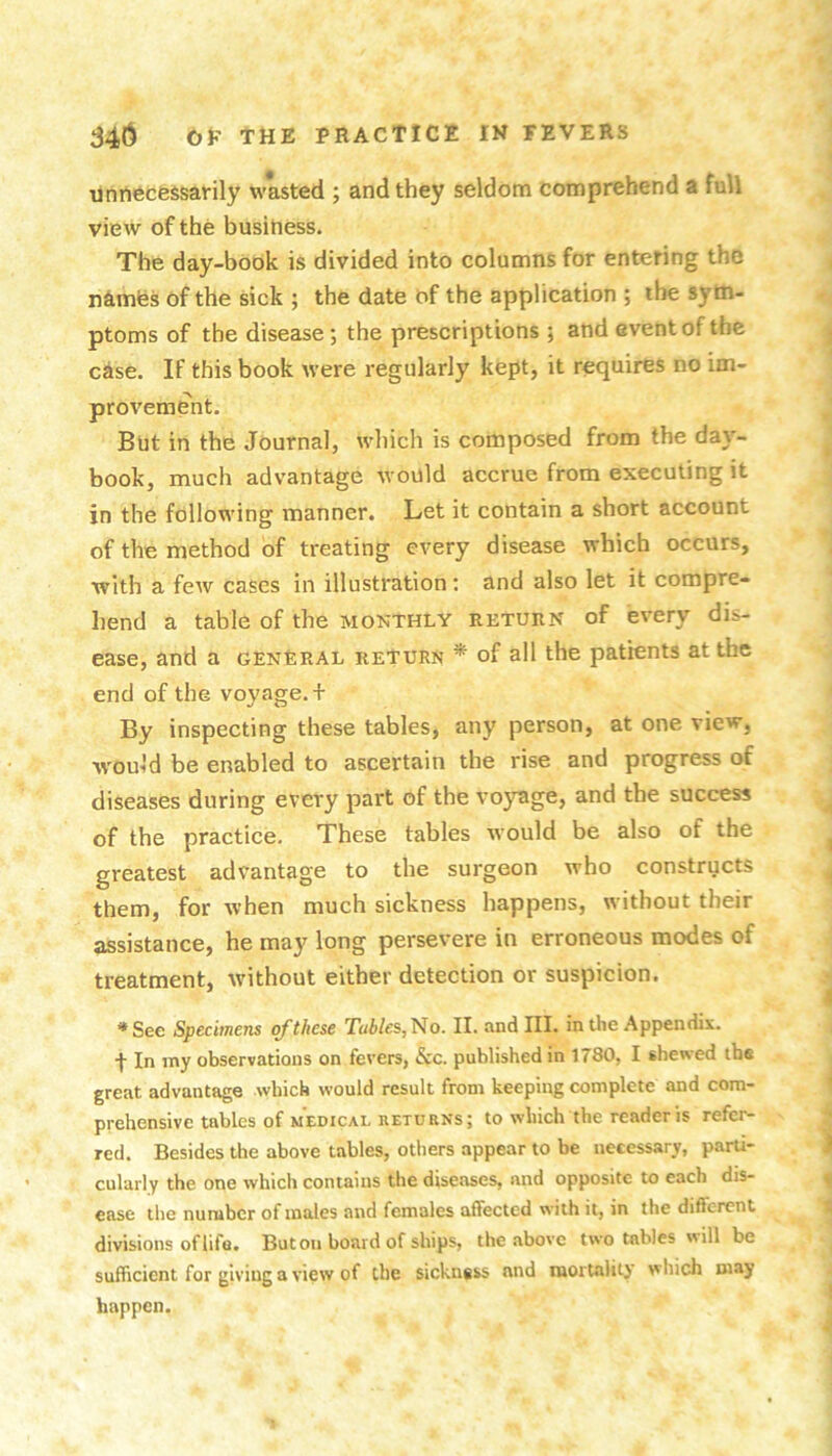 •unrtfecessarily wasted ; and they seldom comprehend a full view of the business. The day-book is divided into columns for entering the n^imfes of the sick ; the date of the application ; the sym- ptoms of the disease; the prescriptions ; and event of the case. IF this book were regularly kept, it requires no im- provement. But in the Journal, which is composed from the day- book, much advantage would accrue from executing it in the following manner. Let it contain a short account of the method of treating every disease which occurs, with a fcAv cases in illustration: and also let it compre- hend a table of the monthly return of every dis- ease, and a general return * of all the patients at the end of the voyage. + By inspecting these tables, any person, at one view, would be enabled to ascertain the rise and progress of diseases during every part of the voyage, and the success of the practice. These tables would be also of the greatest advantage to the surgeon who constructs them, for when much sickness happens, without their assistance, he may long persevere in erroneous modes of treatment, without either detection or suspicion. *See Specimens of these Tables,^o. II. and III. in the Appendix. f In my observations on fevers, &c. published in 1780, I shewed the great advantage which would result from keeping complete and com- prehensive tables of MEDICAL RETURNS; to wliich the reader is refer- red. Besides the above tables, others appear to be necessary, parti- cularly the one which contains the diseases, and opposite to each dis- ease the number of males and females affected with it, in the difierent divisions oflifa. But on board of ships, the above two tables will be sufficient for giving a view of the sickness and morUility which may happen.