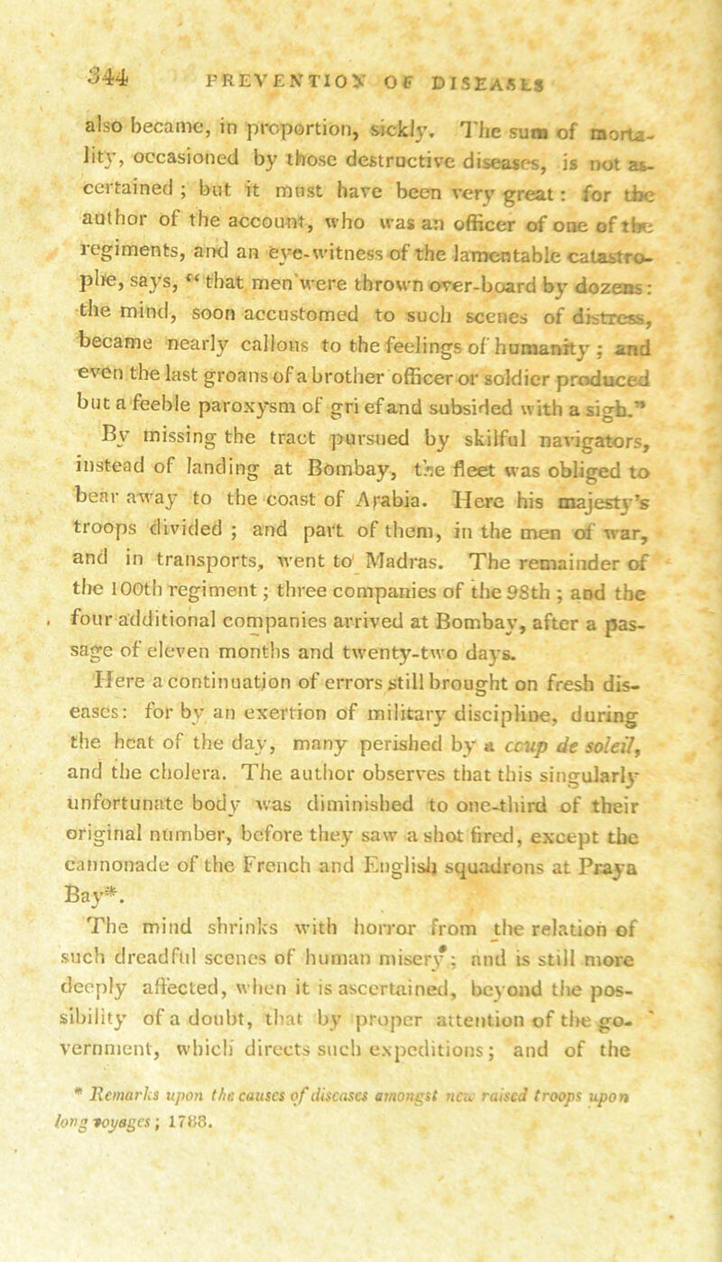 also became, in proportion, sickly. I'he sum of morta- lity, occasioned by those destructive diseases, is not as- certained ; but it must have been very great: for tbe author of the account, who was an officer of one of tbe regiments, and an eye-witness of the lamentable catastro- plte, says, that men were thrown over-board by dozens: the mind, soon accustomed to such scenes of distress, became nearly callous to the feelings of humanity ; and even the last groans of a brother officer or soldier produced but a feeble paroxysm of gri efand subsided with a sigh,” By missing the tract pursued by skilful navigators, instead of landing at Bombay, the fleet was obliged to bear away to the coast of Arabia. Here his majesty’s troops divided ; and part of them, in the men of war, and in transports, went to' Madras. The remainder ctf the 100th regiment; three companies of the 98th ; and the . four additional companies arrived at Bombay, after a pas- sage of eleven months and twenty-two days. Here a continuation of errors still brought on fresh dis- eases: for by an exertion of military disciplii>e, during the heat of the day, many perished by & ccup de soldi^ and the cholera. The author observes that this singulari}- unfortunate body was diminished to one-tliird of their original number, before they saw a shot fired, except tbe cannonade of the French and I^nglislj squadrons at Praya Bay*. The mind shrinks with horror from the relation of such dreadful scenes of human misery ; and is still more deeply affected, when it is ascertained, Ijcyond the pos- sibility of a doubt, tliat by proper attention of tite go- vernment, which directs such expeditious; and of the * Bemarlcs upon the. causes of diseases amont^st neic raised troops upon longfoyagcs; 17158.