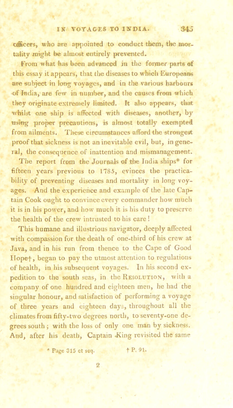 officers, who are appointed to conduct them, tl»e mor- tality migijt be almost eiitirely prevented. From what has been advanced in the fonraer parts of this essay it appears, that the diseases to which Eurojjeans are subject in long voyages, and in the various harbours of India,’are few in numl>er, and the causes from which they originate extremely limited. It also appears, that virilst one ship is affected w'ith diseases, another, using proj^ precautions, is almost totally exempted from ailments. These circumstances afford tlie strongest proof that sickness is not an inevitable evil, but, in gene- ral, the consequence of inattention and mismanagement. The report from the Journals of the India ships* for fifteen years previous to 1785, evinces the practica- bility of preventing diseases and mortality in long voy- ages. And the experience and example of the late Cap- tain Cook ought to convince every commander how much it is in his power, and how much it is his duty to preserve the health of the crew intrusted to his care ! This humane and illustrious navigator, deeply affected with compassion for the death of one-third of his crew at .Java, and in his run from thence to the Cape of Good ITopef, began to pay the utmost attention to regulations of health, in his subsequent voyages. In his second ex- pedition to the south seas, in the Resolution, with a company of one hundred and eighteen men, he had the singular honour, and satisfaction of performing a voyage of three years and eighteen days, throughout all the climates from fifty-two degrees north, to seventy-one de- grees south ; with the loss of only one man by sickness. And, after his death. Captain .King revisited the same * P.ige 315 et seq. t P- 91. 2