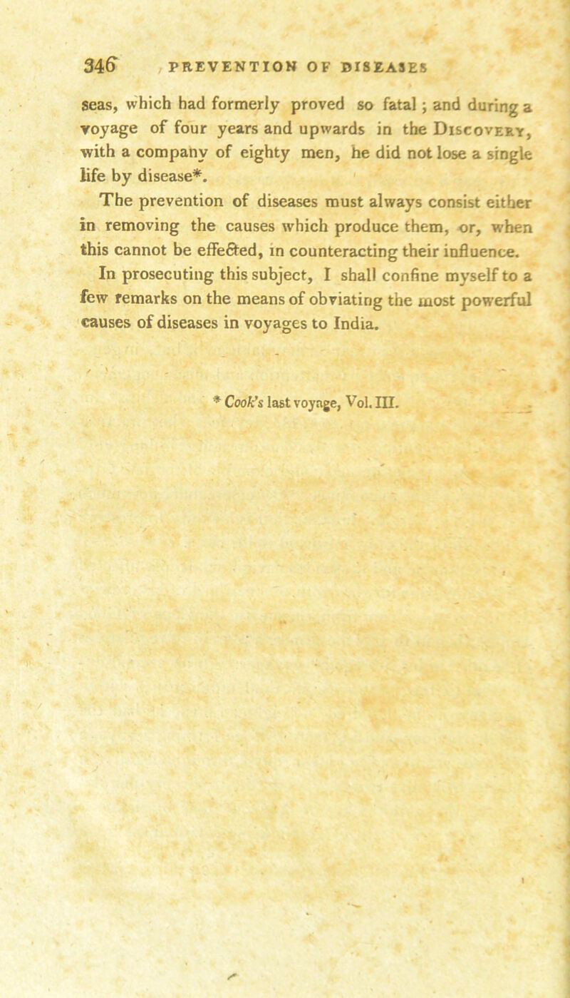 seas, which had formerly proved so fatal; and during a voyage of four years and upwards in the Discovery, •with a company of eighty men, he did not lose a single life by disease*. ' The prevention of diseases must always consist either in removing the causes which produce them, or, when this cannot be elfefited, in counteracting their influence. In prosecuting this subject, I shall confine myself to a few remarks on the means of obviating the most powerful causes of diseases in voyages to India. * Cook's last voyage, Vol. HI.