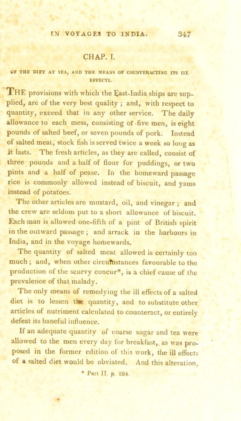 CHAP. T. OF THE DIET AT SEA, AND THE MEANS OF COUNTERACTING ITS IIX EFFECTS. The provisions with which the l^ast-India ships are sup- plied, are of the very best quality ; and, with respect to quantity, exceed that in any other service. The daily allowance to each mess, consisting of .five men, is eight pounds of salted beef, or seven pounds of pork. Instead of salted meat, stock fish is served twice a week so long as it lasts. The fresh articles, as they are called, consist of three pounds and a half of flour for puddings, or two pints and a half of pease. In the homeward passage rice is commonly allowed instead of biscuit, and yams instead of potatoes. The other articles are mustard, oil, and vinegar ; and the crew are seldom put to a short allowance of biscuit. Each man is allowed one-fifth of a pint of British spirit in the outward passage ; and arrack in the harbours in India, and in the vo)'age hoiiiewards. The quantity of salted meat allowed is certainly too much; and, when other circuThstances favourable to the production of the scurvy concur*, is a chief cause of the prevalence of that malady. The only means of remedying the ill effects of a salted diet is to lessen the quantity, and to substitute other articles of nutriment calculated to counteract, or entirely defeat its baneful influence. If an adequate quantity of coarse sugar and tea were allowed to the men every day for breakfast,, as was pro- posed in the former edition of this work, the ill effects of a salted diet would be obviated. And this alteration, * Pan II. p. 284.