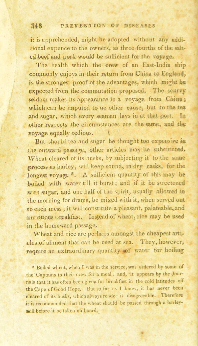 it is apprehended, might be adopted without any addi- tional expence to the owners,' as three-fourths of the salt- ed be?f and pork would be sufficient for tlic voyage. The health which the crew of an East-lndia ship cornmonly enjoys in their return from China to England, is the strongest proof of the advantages, which miglit be expected from the commutation proposed. The scurvy seldom makes its appearance in a voyage from China j which can be imputed to no other cause, but to tlie tea and sugar, which every seaman lays in at that port. In plher respects the circumstances are the same, and the voyage equally tedious. I But should tea and sugar be thought too expensive ia the outward passage, other articles may he substituted. Wheat cleared of its husks, by subjecting it to the same process as barley, will keep sound, in dry casks, for the lono'est voyage A sufficient quantity of this may be boiled with water till it burst; and if it be sweetened with sugar, and one half of the spirit, usually allowed in the morning for drams, be mixed with it, when served out to each mess ; it will constitute a pleasant, palateable,and .nutritious breakfast. Instead of wheat, rice may be used in the homeward passage. Wheat and rice are perhaps amongst the cheapest arti- cles of aliment that can be used at sea. They, however, require an extraordinary quantity #)f water for boiling * Boiled wheat, when I was in the service, was ordered by some oi the Captains to tlicir crew lor a meal : and, ’it appears by the Jour- nals that it has often been given for breakfast in the cold latitudes off the Cape of Good Hope. But so far as 1 know, it has never been cleared of its husks, which always I'cndcr it disagreeable. Therefore it is recommended ihat the wheat should be passed ilrrough a barley- still before it be taken on board.