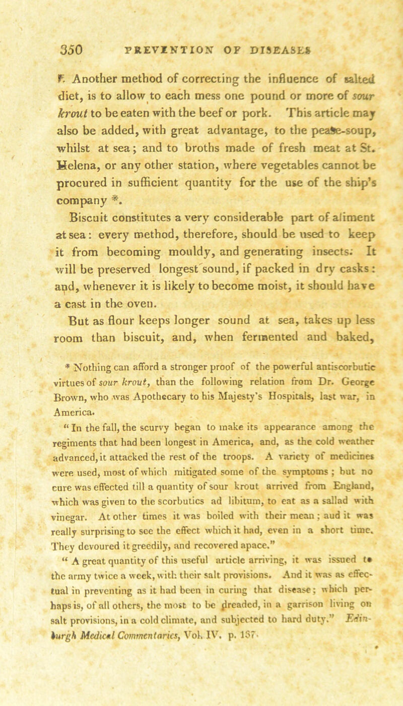 fr Another method of correcting the influence of salted diet, is to allow to each mess one pound or more of sour krout to be eaten with the beef or pork. This article may also be added, with great advantage, to the peaSe-soup, whilst at sea; and to broths made of fresh meat at St. Helena, or any other station, where vegetables cannot be procured in sufficient quantity for the use of the ship’s company Biscuit constitutes a very considerable part of aliment at sea: every method, therefore, should be used to keep it from becoming mouldy, and generating insects; It will be preserved longest sound, if packed in dry casks: and, whenever it is likely to become moist, it should have a cast in the oven. But as flour keeps longer sound at sea, takes up less room than biscuit, and, when fermented and baked, * Nothing can afford a stronger proof of the powerful antiscorbutic virtues of soar fcroui, than the following relation from Dr. George Brown, who was Apothecary to his Majesty’s Hospitals, last war, in America. “ In the fall, the scurvy began to make its appearance among the regiments that had been longest in America, and, as the cold weather advanced, it attacked the rest of the troops. A variety of medicines were used, most of which mitigated some of the symptoms ; but no cure was effected till a quantity of sour krout arrived from England, which was given to tlie scorbutics ad libitum, to eat as a sallad with vinegar. At other times it was boiled with their mean ; aud it was really surprising to see the effect which it had, even in a short time. They devoured it greedily, and recovered apace.” “ A great quantity of this useful article arriving, it was issued t* the army twice a week, with, their salt provisions. And it was as effec- tual in preventing as it had been in curing that disease; which per- haps is, of all others, the most to be ^readed, in a garrison living on salt provisions, in a cold climate, and subjected to hard duty.” Efiin- hurgh Medicul Commentaries, Vok IV. p. 137-