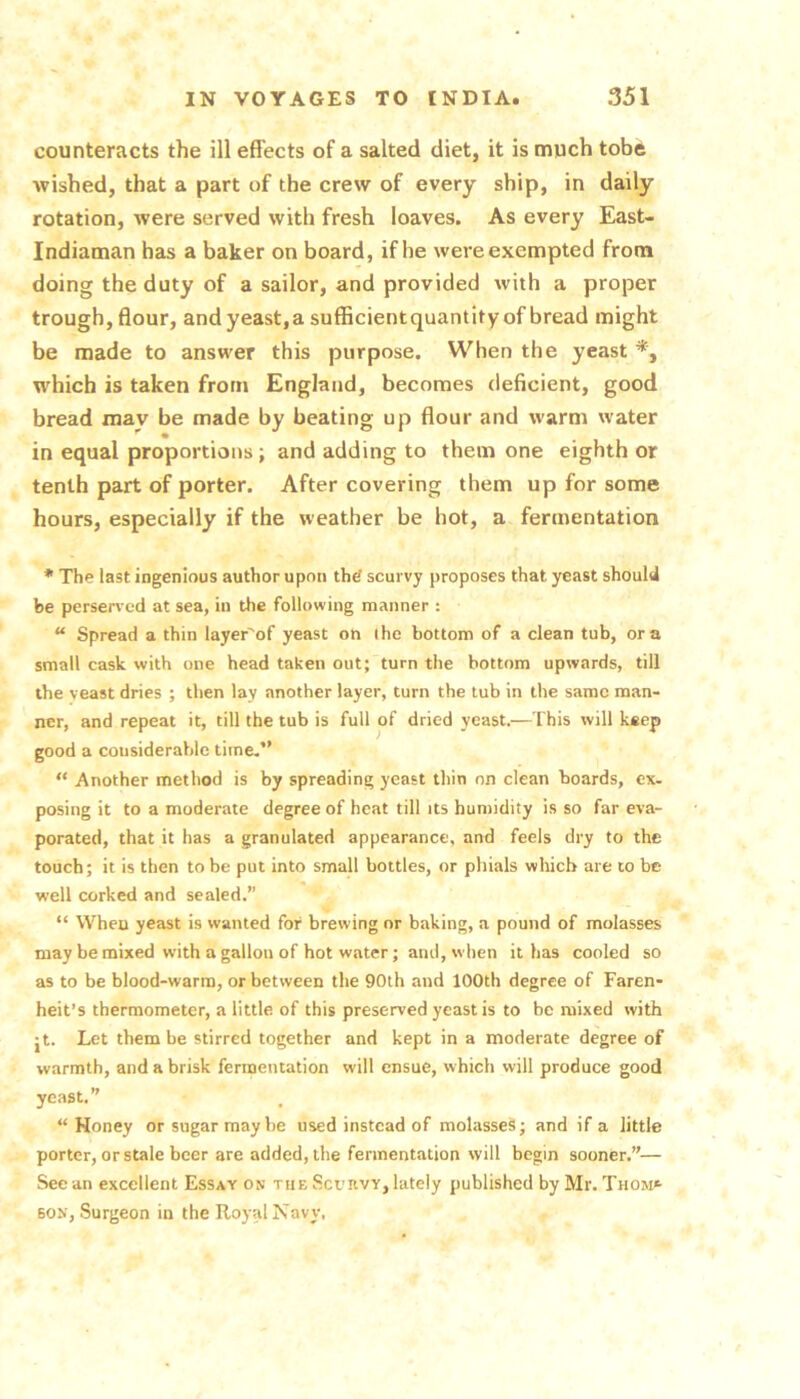counteracts the ill effects of a salted diet, it is much tobft wished, that a part of the crew of every ship, in daily rotation, were served with fresh loaves. As every East- Indiaman has a baker on board, if he were exempted from doing the duty of a sailor, and provided with a proper trough, flour, and yeast,a sufficientquantityof bread might be made to answer this purpose. When the yeast which is taken from England, becomes deficient, good bread mav be made by beating up flour and warm water in equal proportions; and adding to them one eighth or tenth part of porter. After covering them up for some hours, especially if the weather be hot, a fermentation * The last ingenious author upon the scurvy proposes that yeast should be perservcd at sea, in the following manner : “ Spread a thin layer'of yeast on the bottom of a clean tub, ora small cask with one head taken out; turn the bottom upwards, till the veast dries ; then lay another layer, turn the tub in the same man- ner, and repeat it, till the tub is full of dried yeast.—This will keep good a considerable time.” “ Another method is by spreading yeast thin on clean boards, ex. posing it to a moderate degree of heat till its humidity is so far eva- porated, that it has a granulated appearance, and feels dry to the touch; it is then to be put into small bottles, or phials which are to be well corked and sealed.” “ When yeast is wanted for brewing or baking, a pound of molasses may be mixed with a gallon of hot water; and, when it has cooled so as to be blood-warm, or between the 90th and 100th degree of Faren- heit’s thermometer, a little of this preserved yeast is to be mixed with jt. Let them be stirred together and kept in a moderate degree of warmth, and a brisk fermentation will ensue, which will produce good yeast.” “Honey or sugar may he used instead of molasses; and if a little porter, or stale beer are added, the fermentation will begin sooner.”— See an excellent Essay os the Scuhvy, lately published by Mr. Thom* BON, Surgeon in the Royal Navy.