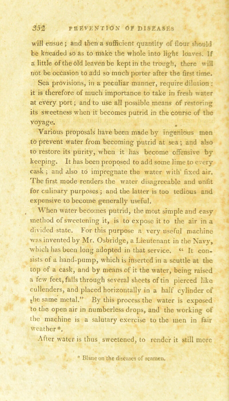 will ensue; and then a sufficient quantity of flour should be kneaded so as to make the whole into light loaves. If a little of the old leaven be kept in the trough, there will not be occasion to add so much porter after the first time. Sea provisions, in a peculiar manner, require dilution : it is therefore of much importance to take in fresh water at every port; and to use all possible means of restoring its sweetness when it becomes putrid in the course of the voyage. Various proposals have been made by ingenious men to prevent water from becoming putrid at sea ; and also to restore its purity, Avhen it has become oflfensive by keeping. It has been proposed to add some lime to every cask ; and also to impregnate the water with’ fixed air. The first mode renders the w'ater disagreeable and unfit for culinary purposes ; and the latter is too tedious and expensive to become generally useful. ^ When water becomes putrid, the most simple and easy method of sweetening it, is to expose it to the air in a divided state. For this purpose a very useful machine was invented by Mr. Osbridge, a Lieutenant in the Xavy, which has been long adopted in that service. “ It con- sists of a hand-pump, which is inserted in a scuttle at the top of a cask, and by means of it the w'ater, being raised a few feet, falls through several sheets of tin pierced like cullenders, and placed horizontally in a half cylinder of ^he same metal.” By this process the water is e.xposed to the open air in numberless drops, and the working of the machine is a salutary exercise to the men in fair weather *. After water is thus sweetened, to render it still more * Blane on ihe diseases of seamen.