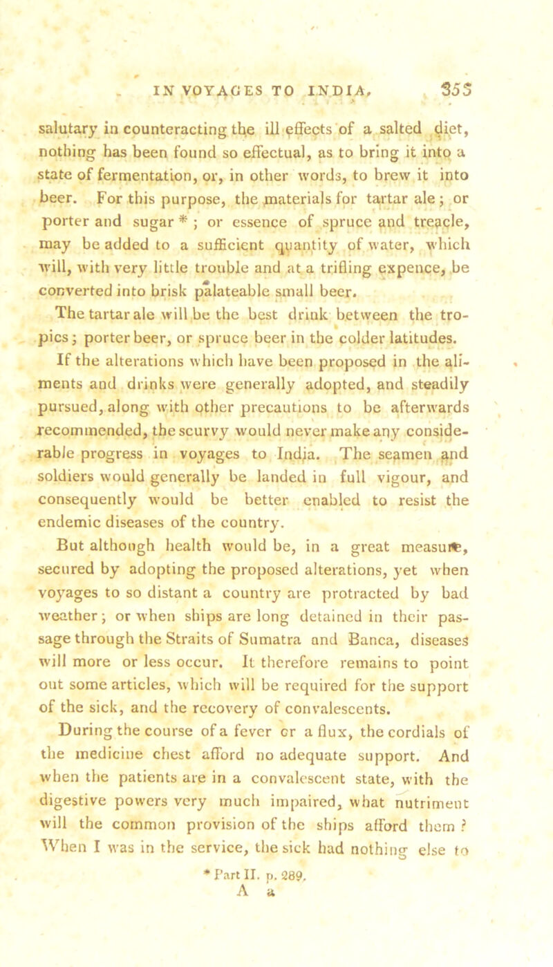 ' , > , salutary in counteracting tl^e ill‘Effects of a salted diet, nothing has been found so effectual, as to bring it into a state of fermentation, or, in other words, to brew it into beer. For this purpose, the inaterials for tartar ale ; or porter and sugar * ; or essence of spruce and treacle, may be added to a suiEcicnt qvantity of water, which will, w'ith very little trouble and at a trifling cxpence, be converted into brisk palateable small beer. The tartar ale will |be the best drink between the tro- . _ • ' pics; porter beer, or spruce beer in the colder latitudes. If the alterations which have been proposed in the ali- ments and drinks were generally adopted, and steadily pursued, along with other precautions to be afterwards recommended, the scurvy would never make any conside- rable progress in voyages to Indfa. ^The seamen ^nd soldiers would generally be landed in full vigour, and consequently would be better enabled to resist the endemic diseases of the country. But although health would be, in a great measuit, secured by adopting the proposed alterations, yet when voyages to so distant a country are protracted by bad weather; or when ships are long detained in their pas- sage through the Straits of Sumatra and Banca, diseased will more or less occur. It therefore remains to point out some articles, which will be required for the support of the sick, and the recovery of convalescents. During the course of a fever or a flux, the cordials of the medicine chest afford no adequate support. And when the patients are in a convalescent state, with the digestive powers very much impaired, what nutriment will the common provision of the ships afford them ? ^Vhen I was in the service, the sick had nothing else to • Part II. p. 289, A a