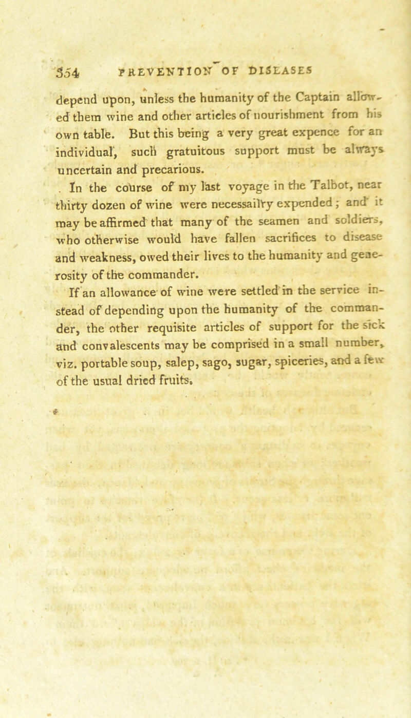 depend upon, unless the humanity of the Captain allmr- ed them wine and other articles of nourishment from his own table. But this being a very great expence for an individual, such gratuitous support must be always uncertain and precarious. . In the cobrse of my last voyage in the Talbot, near thirty dozen of wine were necessailVy expended ; and it may be affirmed that many of the seamen and soldiers, who otherwise would have fallen sacrifices to disease and weakness, owed their lives to the humanity and gene- rosity of the commander. If an allowance of wine were settled in the service in- stead of depending upon the humanity of the comman- der, the other requisite articles of support for the sick and convalescents may be comprised in a small number, viz. portable soup, salep, sago, sugar, spiceries, and a few of the usual dried fruits.