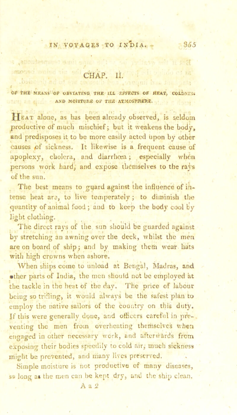 ' '7 CHAP. li. ■ I ‘ OF THE MEANS 'op OBVIATING THE ILL EFFECTS OF HF.K'I, COLDNESt AND MOISTURE OF THE ATMOSPSESE. JJeat alone, as has been already observed, is seldom productive of much mischief; but it weakens the body, and predisposes it to be more easily acted upon by other causes pf sickness. It likewise is a frequent cause of apoplexy^ cholera, and diarrhoea; especially when persons work hard, and expose themselves to the rays of the sun. The best means to gqard against the influence of in- tense heat are, to live temperately; to diminish the quantity of animal food ; and to keep the body cool by light clothing. ® ® . 1 ‘ ' I. ^ The direct rays of the sun should be guarded against by stretching an awning over the deck, whilst the men ai;e on board of ship; and by making them wear hats with high crowns when ashore. When ships come to unload at Bengal, Madras, and •ther parts of India, the men should not be employed at the tackle in the heat of the day. The price of labour being so trifling, it would always be the safest plan to employ the native sailors of the country on this duty. If this were generally done, and officers careful in pfe-. venting the men from overheating themselves when engaged in other necessary work, and aftenvards from exposing their bodies speedily to cold air,' much sickness miglit be prevented, and many lives preserved. Simple moisture is not productive of many diseases, so long at the men can be kept dry, and the ship clean,