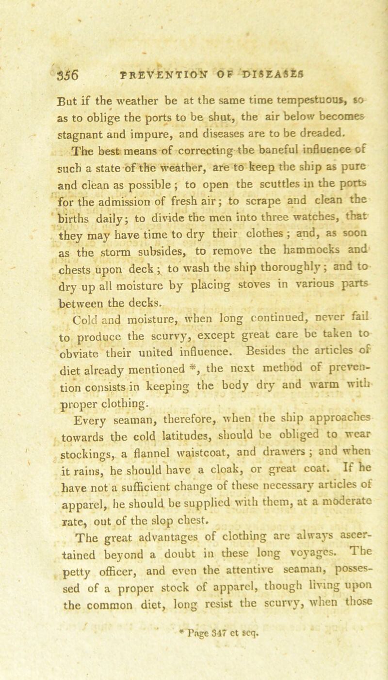 But if the weather be at the same time tempestuou*, so as to oblige the ports to be shut, the air below becomes stagnant and impure, and diseases are to be dreaded. The best means of correcting the baneful influence of such a state of the weather, are to keep the ship as pure and clean as possible ; to open the scuttles in the ports for the admission of fresh air; to scrape and clean the births daily; to divide the men into three watches, that they may have time to dry their clothes ; and, as soon as the storm subsides, to remove the hammocks and chests upon deck to wash the ship thoroughly; and to dry up all moisture by placing stoves in various parts between the decks. Cold and moisture, when long continued, never fail to produce the scurvy, except great care be taken to obviate their united influence. Besides the articles of diet already mentioned the next method of preven- tion consists in keeping the body dry and warm with proper clothing. Every seaman, therefore, when the ship approaches towards the cold latitudes, should be obliged to wear stockings, a flannel waistcoat, and drawers ; and when it rains, he should have a cloak, or great coat. If he have not a sufficient change of these necessary articles of apparel, lie should be supplied with them, at a moderate rate, out of the slop chest. The great advantages of clothing are always ascer- tained beyond a doubt in these long voyages. The petty officer, and even the attentive seaman, posses- sed of a proper stock of apparel, though living upon the common diet, long resist the scurvy, when those * Piigc 317 ct scq.