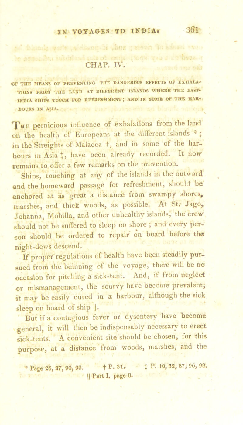 * ‘ 1 ,. * ' • CHAP, ivi , t OF THE MEANS OF PREVENTING THE DANGEROUS EFFECTS OP EXHALA- TIONS FROM THE LAND AT DIFFERENT ISLANDS WHERE THE EAST— INDIA SHIPS TOUCH FOR REFRESHMENT; AND IN SOME OF THE HAR- SOURS IN ASIA. S Xhe pernicious influence of exhalations from the land on the health of Europeans at the different islands *; in the Streights of Malacca +, and in some of the har- bours in Asia have been already recorded. It now remains to offer a few remarks on the prevention. Ships, touching at any of the islands in the outward and the homeward passage for refreshment, should be anchored at as great a distance from swampy shores, marshes, and thick woods, as possible. At St. Jago, Johanna, Mohilla, and other unhealthy islands, the crew should not be suffered to sleep on shore ; and every per- son should be ordered to repair on board before the night-dews descend. If proper regulations of health have been steadily pur- sued from the beinning of the voyage, there will be no occasion for pitching a sick-tent. And, if from neglect or mismanagement, the scurvy hav’e become prevalent, it may be easily cured in a harbour, although the sick sleep on board of ship |1. ' But if a contagious fever or dysentery have become general, it will then be indispensably necessary to erect sick-tents. ' A convenient site slioi'ild be chosen, for this purpose, at a distance from woods, marshes, and the Page 26, 27, 90, 93. t P* 31. I P« 10, 32, 87, 96, 98. • • 11 Part I. page 8.