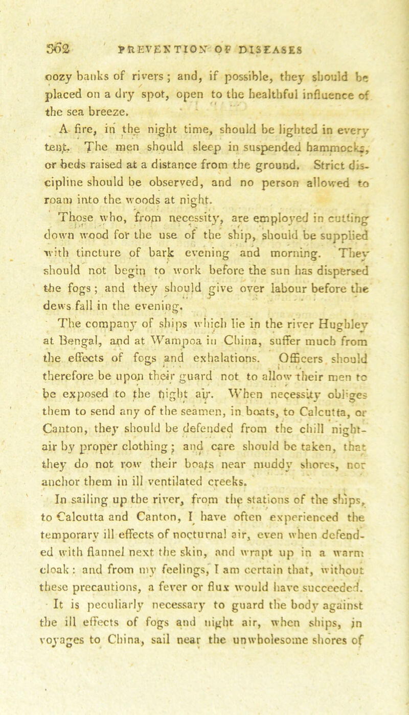 oozy banks of rivers ; and, if possible, they should be placed on a dry spot, open to the healthful influence of the sea breeze. A fire, in the night time, should be lighted in every ten,t. The men should sleep in suspended bammocl-is, or beds raised at a distance from the ground. Strict dis- cipline should be observed, and no person allowed to roam into the woods at night. Those \yho, frofn necessity, are employed in cutting down wood for the use of the ship, should be supplied with tincture of bark evening and morning. TTiey should not begin to work before the sun has dispersed the fogs; and they should give over labour before the dews fall in the evening. The company of ships wliich lie in the river Hugbley at Bengal, and at Wampoa in China, suffer much from the effects of fogs and exhalations. Officers should therefore be upon their guard not to allow their men to be exposed to the bight a'p*. When neqessity obliges them to send any of the seamen, in boats, to Calcutta, or Canton, they should be defended from the chill nigbi- air by proper clothing j and care should be taken, that they do not row their boafs near muddy shores, nor anchor them in ill ventilated creeks. In sailing up the river, from the stations of the ships, to Calcutta and Canton, I have often experienced the temporary ill effects of nocturnal air, even when defend- ed with flannel next the skin, and wrapt up in a warm cloak: and from mv feelings, T am certain that, without these precautions, a fever or flu.x would have succeeded. It is peculiarly necessary to guard the body agaiinst the ill effects of fogs and night air, when ships, in voyages to China, sail near the unwholesome shores of