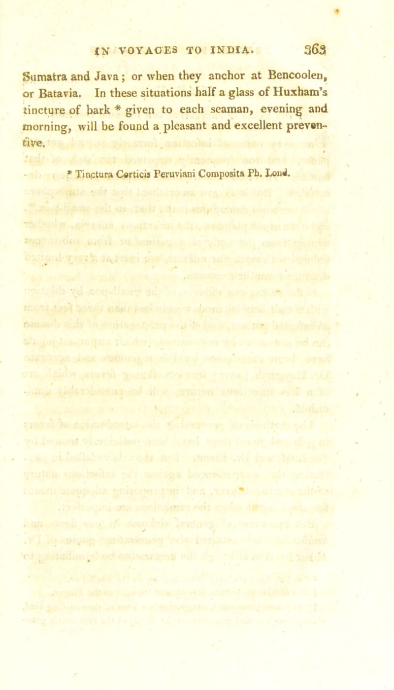 Sumatra and Java; or when they anchor at Bencoolen, or Batavia. In these situations half a glass of Huxham’s tincture of hark * given to each seaman, evening and morning, will be found a pleasant and excellent prevwi- five. * Tinqtura Carticis Peruviani Composita Ph. Eond.