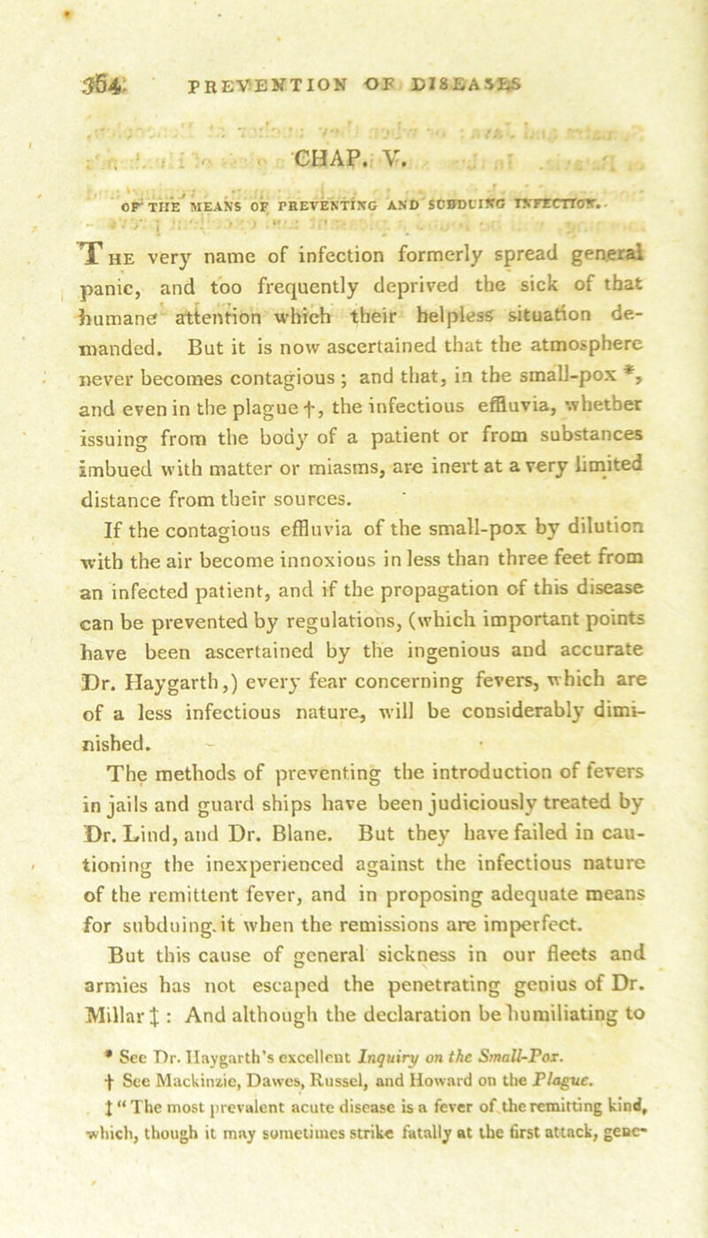 . » . ^ : GHAP. V. ■ - j . > , * ■ , ; ' or THE MEANS OF PREVENTING AND StBDLTNG INFECTTON.. ... .. ,,i . X HE very name of infection formerly spread general panic, and too frequently deprived the sick of that humane attention which their helpless situation de- manded. But it is now ascertained that the atmosphere never becomes contagious ; and that, in the small-pox *, and even in the plague t> the infectious effluvia, whether issuing from the body of a patient or from substances imbued with matter or miasms, are inert at a very limited distance from their sources. If the contagious effluvia of the small-pox by dilution with the air become innoxious in less than three feet from an infected patient, and if the propagation of this disease can be prevented by regulations, (which important points have been ascertained by the ingenious and accurate Dr. Haygarth,) every fear concerning fevers, which are of a less infectious nature, will be considerably dimi- nished. The methods of preventing the introduction of fevers in jails and guard ships have been judiciously treated by Dr. Lind, and Dr. Blane. But they have failed in cau- tioning the inexperienced against the infectious nature of the remittent fever, and in proposing adequate means for subduing.it when the remissions are imperfect. But this cause of general sickness in our fleets and armies has not escaped the penetrating genius of Dr. Millar it: And although the declaration be humiliating to * See Dr. Ilaygarth’s excellent Inquiry on the Small-Pox. f See Mackinzic, Dawes, Russel, and Howard on the Plague. J “ The most jn evalent acute disease is a fever of.the remitting kind, ■which, though it may sometimes strike fatally at the first attack, gene-