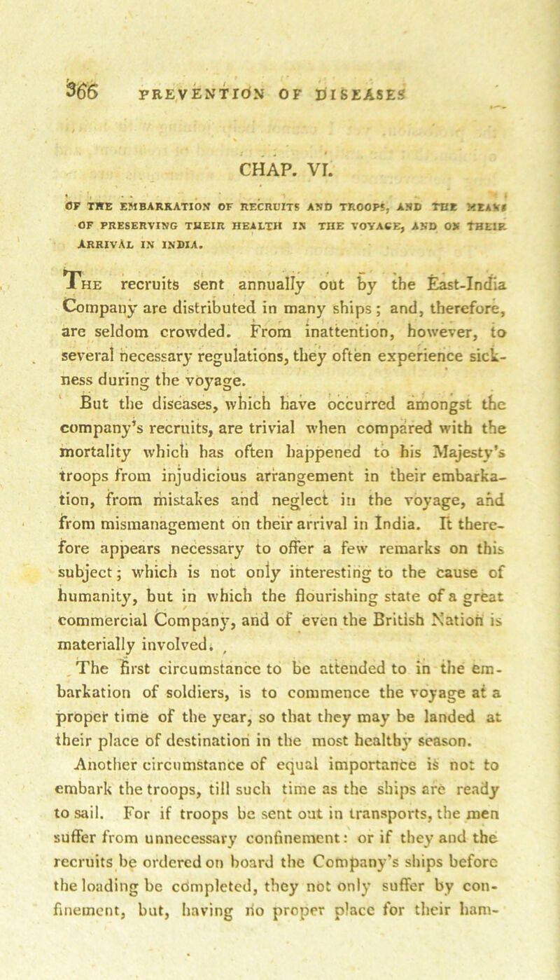 CHAP. VI. OF THE EMBARKATION OF RECRUITS AND TROOPS, AND THE MEAVf OF PRESERVING THEIR HEALTH IN THE VOYAGE, AND ON THEIP. arrival in INDIA. The recruits sent annually out by the East-India Company are distributed in many ships ; and, therefore, are seldom crowded. From inattention, however, to several necessary regulations, they often experience sick- ness during the voyage. But the diseases, which have occurred amongst the company’s recruits, are trivial w’hen compared with the mortality which has often happened to his Majesty’s troops from injudicious arrangement in their embarka- tion, from mistakes and neglect in the voyage, and from mismanagement on their arrival in India. Ft there- fore appears necessary to offer a few remarks on this subject; which is not only interesting to the cause of humanity, but in which the flourishing state of a great commercial Company, and of even the British Nation is materially involved. ,The first circumstance to be attended to in the em- barkation of soldiers, is to commence the voyage at a proper time of the year, so that they may be landed at iheir place of destinatiori in the most healthy season. Another circumstance of equal importanfce is not to embark the troops, till such time as the ships are ready to sail. For if troops be sent out in transports, the men suffer from unnecessary confinement: or if they and the recruits be ordered on board the Company’s ships before the loading be completed, they not only suffer by con- finement, but, having no proper place for their ham-