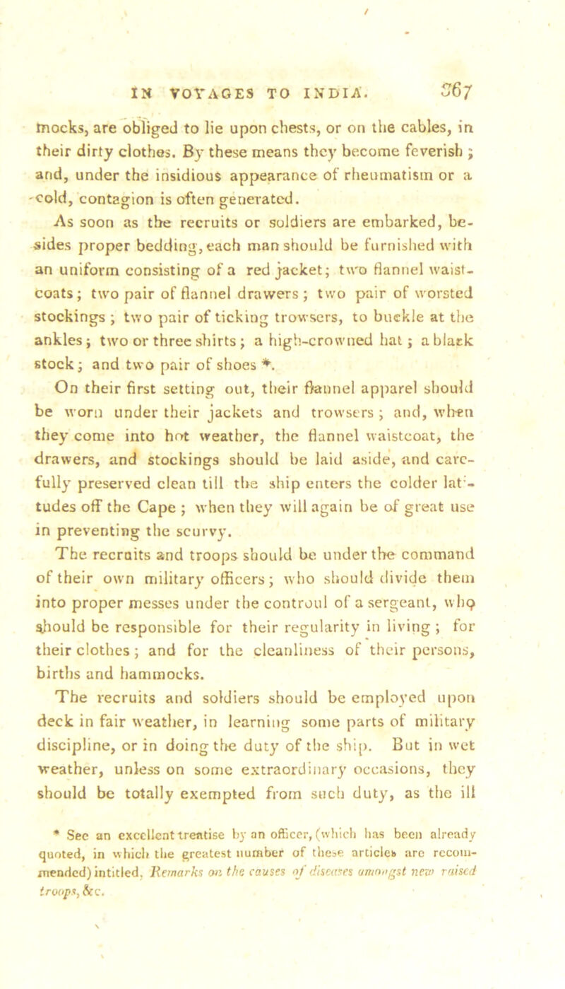 / IN VOYAGES TO INDIA. 6/ mocks, are obliged to lie upon chests, or on the cables, in their dirty clothes. By these means they become feverish ; and, under the insidious appearance of rheumatism or a cold, contagion is often generated. As soon as the recruits or soldiers are embarked, be- sides proper bedding, each man should be furnished with an uniform consisting of a red jacket; two flannel waist- coats; two pair of flannel drawers ; two pair of worsted stockings ; two pair of ticking trowsers, to buckle at the ankles; two or three shirts ; a high-crowned hat; a black stock; and two pair of shoes *. On their first setting out, their flannel apparel should be worn under their jackets and trowsers ; and, M’lren they come into hot weather, the flannel waistcoat, the drawers, and stockings should be laid aside, and care- fully preserved clean till the ship enters the colder lat'- tudes off the Cape ; when they will again be of great use in preventing the scurvy. The recraits and troops should be under the command of their own military officers; who should divide them into proper messes under the controul of a sergeant, wIk? ^liould be responsible for their regularity in living ; for their clothes; and for the cleanliness of their persons, birtlis and hammocks. The recruits and soldiers should be employed upon deck in fair weather, in learning some parts of military discipline, or in doing the duty of the shi[). But iu wet weather, unless on some extraordinary occasions, they should be totally exempted from such duty, as the ill * See an excellent treatise by an officer, (which has been already quoted, in whicli the greatest number of the=e articles are recom- mended) intitled, Remarks on the causes oj' diseases amongst new raised troops, &c.