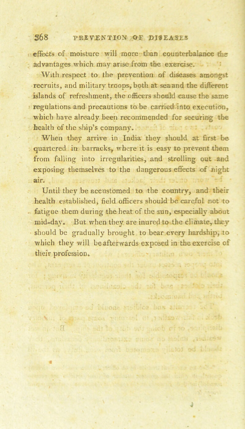 1 effects of moisture will more than counterbalance the advantages which may arise from the exercise. • With respect to the prevention of diseases amongst recruits, and military troops, both at seaand the different islands of refreshment, the officers should cause the same ! regulations and precautions to be carried-into execution, which have already been recommended for securing the health of the ship’s company. When they arrive in India they should at first be quartered in barracks, where it is easy to prevent them from falling into irregularities, and strolling out and exposing themselves to the dangerous effects of night air. Until they be accustomed to the country, and their health established, field officers should be'carefol not to - fatigue them during the heat of the sun, especially about mid-day. But when they are inured to the climate, they should be gradually brought to bear every hardship, to which they will be afterwards exposed in the exercise of their profession.