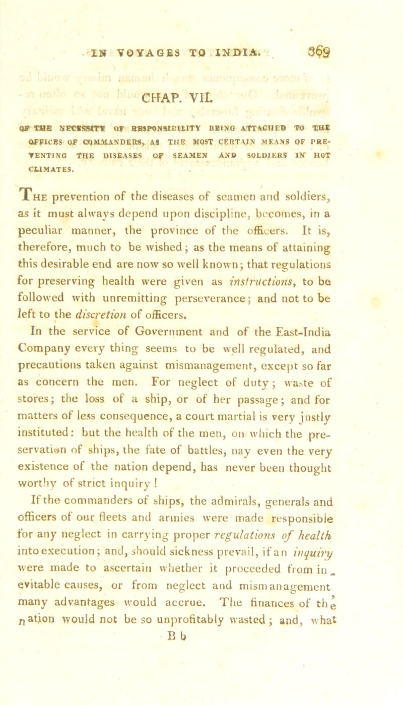 CHAP, VIL * \ TBE NPC«SSmF Of EHSPONMEIUTY BUI NO ATT/kClIEB TO XH® OFFICBS or CqKiUANDEItS^ AS THE MOST CERTUN MEANS OF PKE- TENTING THE DISEASES OF SEAMEN AND SOLDIERS IN HOT CLIMATES. The prevention of the diseases of seamen and soldiers, as it must always depend upon discipline, becomes, in a peculiar manner, the province of tlie officers. It is, therefore, much to be wished; as the means of attaining this desirable end are now so well known; that regulations for preserving health were given as instructions, to be followed with unremitting perseverance; and not to be left to the discretion of officers. t In the service of Government and of the East-India Company every thing seems to be well regulated, and precautions taken against mismanagement, except so far as concern the men. For neglect of duty; waste of stores; the loss of a ship, or of her passage; and for matters of less consequence, a court martial is very justly instituted; but the health of the men, on which the pre- servation of ships, the fate of battles, nay even the very existence of the nation depend, has never been thought worthy of strict inquiry ! If the commanders of ships, the admirals, generals and officers of our fleets and armies were made responsible for any neglect in carrying proper regulatio?is of health into execution; and, should sickness prevail, if an inquiry were made to ascertain whether it proceeded from in . evitable causes, or from neglect and mismanagement many advantages would accrue. The finances of thg nation would not be so unprofitably wasted; and, what B b