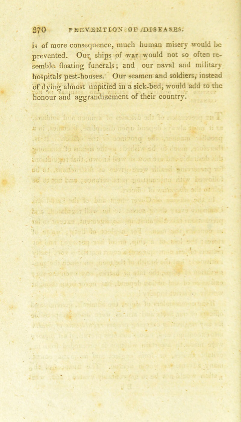 is of more consequence, much human misery would be prevented. Our; ships of war would not so often re- semble floating funerals; and our naval and military hospitals pest-houses. Our seamen and soldiers, instead of dying almost unpitied in a sick-bed, would add to the Honour and aggrandizement of their country. ..