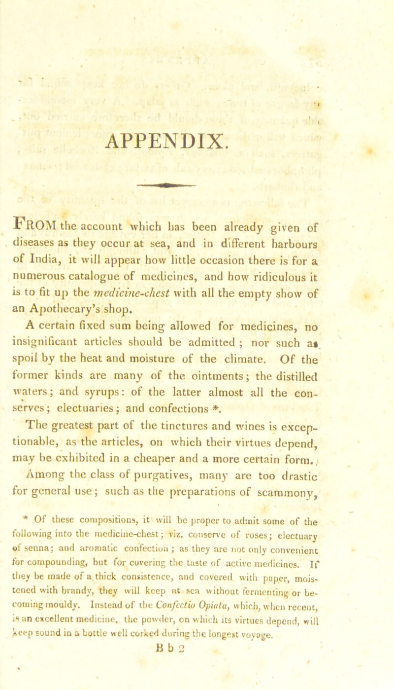APPENDIX. From the account which has been already given of diseases as they occur at sea, and in different harbours of India, it will appear how little occasion there is for a numerous catalogue of medicines, and how ridiculous it is to fit up the medicine-chest with all the empty show of an Apothecary’s shop. A certain fixed sum being allowed for medicines, no insignificant articles should be admitted ; nor such a» spoil by the heat and moisture of the climate. Of the former kinds are many of the ointments; the distilled Avaters; and syrups: of the latter almost all the con- serves; electuaries; and confections *. The greatest part of the tinctures and wines is excep- tionable, as the articles, on which their virtues depend, may be exhibited in a cheaper and a more certain form.; Among the class of purgatives, many are too drastic for general use; such as the preparations of scammony. * Of these compositions, it will be proper to admit some of the following into the medicine-chest; viz. conserve of roses; electuary of senna; and aromatic confection ; as they are not only convenient for compounding, but for covering the taste of active medicines. If they be made of a thick consistence, and covered with paper, mois- tened with brandy, they will keep at sea without fermenting or be- coming mouldy. Instead of the Confcctio Opiata, which, when recent is an excellent medicine, the powaier, on w hich its virtues depend, will keep sound in a bottle well corked during the longest voyage. lib 2