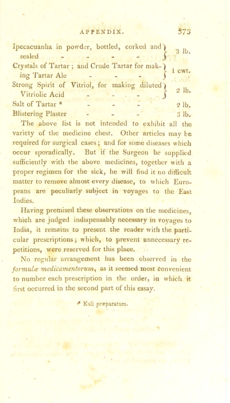 } } 3 lb. 1 cwt. 2 lb. 2 lb. 3 lb. Ipecacuanha in powder, bottled, corked and! sealed . - - - ^ Crystals of Tartar ; and Crude Tartar for mak- ing Tartar Ale - - - Strong Spirit of Vitriol, for making diluted Vitriolic Acid - _ . - Salt of Tartar * T Blistering Plaster The above list is not intended to exhibit all the variety of the medicine chest. Other articles may be required for surgical cases; and for some diseases which occur sporadically. But if the Surgeon be supplied sufficiently with the above medicines, together w'ith a proper regimen for the sick, he will find it no difficult matter to remove almost every disease, to which Euro- peans are peculiarly subject in voyages to the East Indies. Having premised these observations on the medicines, which are judged indispensably necessary in voyages to India, it remains to present the reader with the parti- cular prescriptions; which, to prevent unnecessary re- petitions, were reserved for this place. No regular arrangement has been observed in the formulae medicamentomm^ as it seemed most Convenient to number each prescription in the order, in which k first occurred in the second part of this essay. * Kali praparatum,