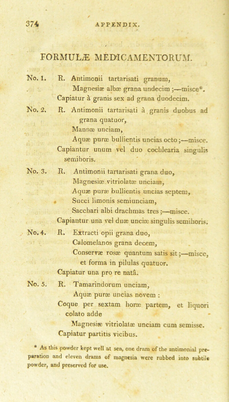 / FORMULA MEDiCAMENTORUM. No. 1, R. Antimonii tartarisati granuni, . Magnesias albjE grana undecira ;-^misce*. Capiatur agranis sex ad grana duodecim. No. 2. R. Antimonii tartarisati a granis duobus ad grana quatuor, Mannas unciam, . Aquae purae biillientis uncias octo;—misce. Capiantur unum vel duo cocblearia singulis semihoris. No. 3. R. Antimonii tartarisati grana duo, Magnesiae. vitriolatae unciam, Aquae purae bullientis uncias septem, • Sued limonis semiunciam, Sacebari albi drachmas tres;—misce, , Capiantur una ve! duoe uncine singulis semihoris. No. 4. R. Extracti opii grana duo, Calomelanos grana decern, Conserrae rosoe quantum satis sit;—misce, et forma in pilulas quatuor. Capiatur una pro re nat&. No. 5. R. Tamarindorum unciam. Aquae purae uncias novem : Coque per sextam horae partem, et liquori colato adde Magnesise vitriolatae unciam cum semisse. Capiatur partitis vicibus. * As this powder kept well at sen, one dram of the antimonial pre- paration and eleven drains of magnesia were rubbed into subtile powder, and preserved for use.