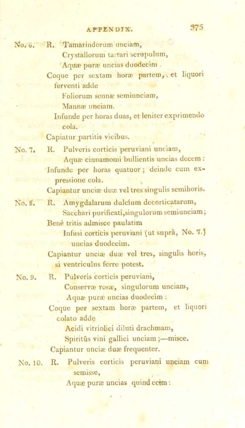 No. 6. No. 7. No. No. 9. No. 10. R. 'Tamarindorum unciam, Crystallorum taitari scrupulum, AqujE piirae uncias duodecim . Coque per sextam horaj partem,, et liquori fervent! adde ■ Foliorum senn«e semiunciam, Mannas unciam. Infunde per horas duas, et leniter exprimendo cola. Capiatur partitis vicibus. R. Pulveris corticis peruviani unciam, Aquas cinnamomi bulllentis uncias decern ; Infunde per horas quatuor j delude cum ex- pressione cola. ^ Capiantur uncise duce vel tres singulis semihoris. R. Amygdalarum dulcium decorticatarum, Sacchari purificati,singulorum semiunciam; Bene tritis admisce paulatim Infusi corticis peruviani (ut supra, No. 7.) uncias duodecim. Capiantur uncite duae vel tres, singulis horis, si ventriculus ferre potest. R. Pulveris corticis peruviani, ConservJe rosae, singulorum unciam, Aquas puras uncias duodecim : Coque per sextam horte partem, et liquori colato adde Acidi vitriolic! diluti drachmam, Spiritus vini gallic! unciam ;—raisce. Capiantur uncias duje frequenter. R. Pulveris corticis peruviani unciam cum semisse, Aquas purte uncias quind ecim: