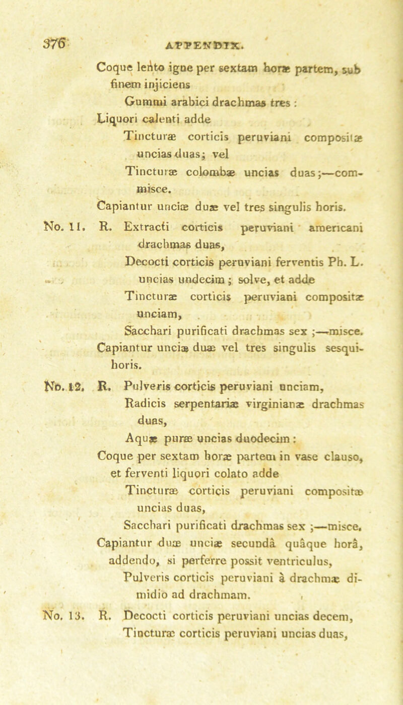 APTEVJ57X. 376- Coque leAto igne per gextam hor* partem, wh finem injiciens Gumtui arabici drachtnaa tres : Liquori calenti adde Tinctuiffi corticis peruviani composita unciasduas; vel Tinctiirae coLombae uncias duas;—com- misce. Capiantur uncijE duae vel tres singulis horis. No. II, R. Extract! corticis peruviani* aroencani drachmas duas, Decocti corticis peruviani ferventis Ph. L. «. . uncias undecim; solve, et adde Tincturae corticis peruviani compositjc unciam, Sicchari purificati drachmas sex -rinisce. Capiantur uncias duae vel tres singulis sesqui- horis. No. 12. R. Pulveris corticis peruviani unciam, Radicis serpentariae Virginians drachmas duas, Aquae puree uncias duodeciin : Coque per sextam horae partem in vase clauso, et ferventi liquori colato adde Tincturae corticis peruviani compositae uncias duas, Sacchari purificati drachmas sex ;—misce. Capiantur duie unciae secunda qu^que hora, addendo, si perferre possit ventriculus, Pulveris corticis peruviani a drachm® di- niidio ad drachmam. • No. 13. R. Decocti corticis peruviani uncias decern, Tincturae corticis peruviani uncias duas. I