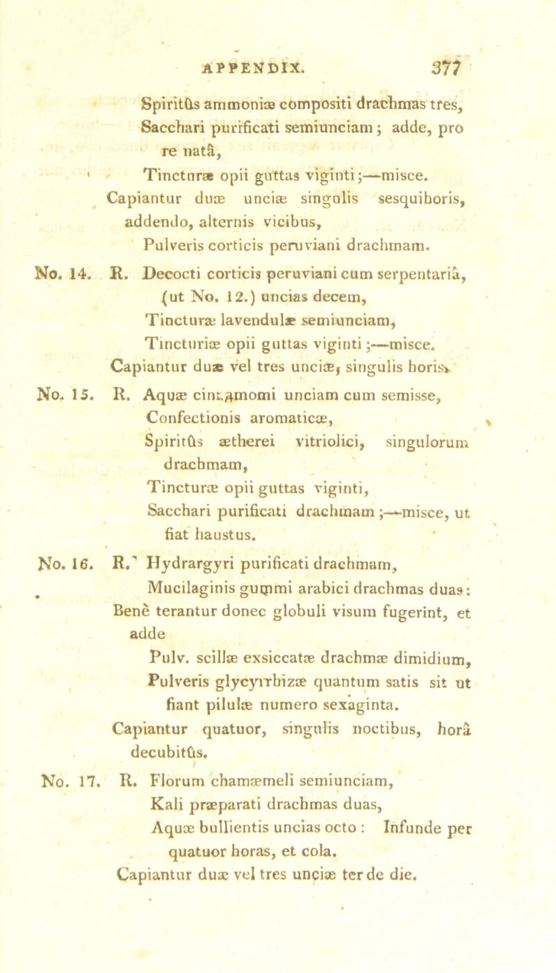 Spiritds ammonise compositi drachmas tres, Sacchari purrficati semiunciam ; adde, pro ‘ re nat&, ' ^ Tinctnra opii guttas viginti;—misce. Capiantur duse uncise singnlis sesquiboris, addendo, alternis vicibas, Pulveris corticis peruviani drachtnam. No. 14. R. Decocti corticis peruviani cum serpentaria, (ut No. 12.) uncias decern, Tinctura; lavendulae semiunciam, Tincturioe opii guttas viginti;—misce. Capiantur duae vel tres unciaej singulis borisv No. 15. R. Aquae cini.^momi unciam cum semisse, Confectionis aromaticte, Spiritbs aetherei vitriolici, singulorum dracbmam, Tincturse opii guttas viginti, Sacchari purificati dracbmam ;—*-misce, ut hat baustus. No. 16. R. Hydrargyri purificati dracbmam, Mucilaginis guqimi arabici drachmas dua»: Bene terantur donee globuli visum fugerint, et adde Pulv. scillte exsiccatre drachmse dimidium, Pulveris glycyirhizre quantum satis sit ut fiant pilulce numero sexaginta. Capiantur quatuor, singulis noctibus, hora decubitbs, / No. 17. R. Florum chamaemeli semiunciam, Kali praeparati drachmas duas, Aquae bullientis uncias octo : Infunde per quatuor boras, et cola. Capiantur duae vel tres uncise terde die.