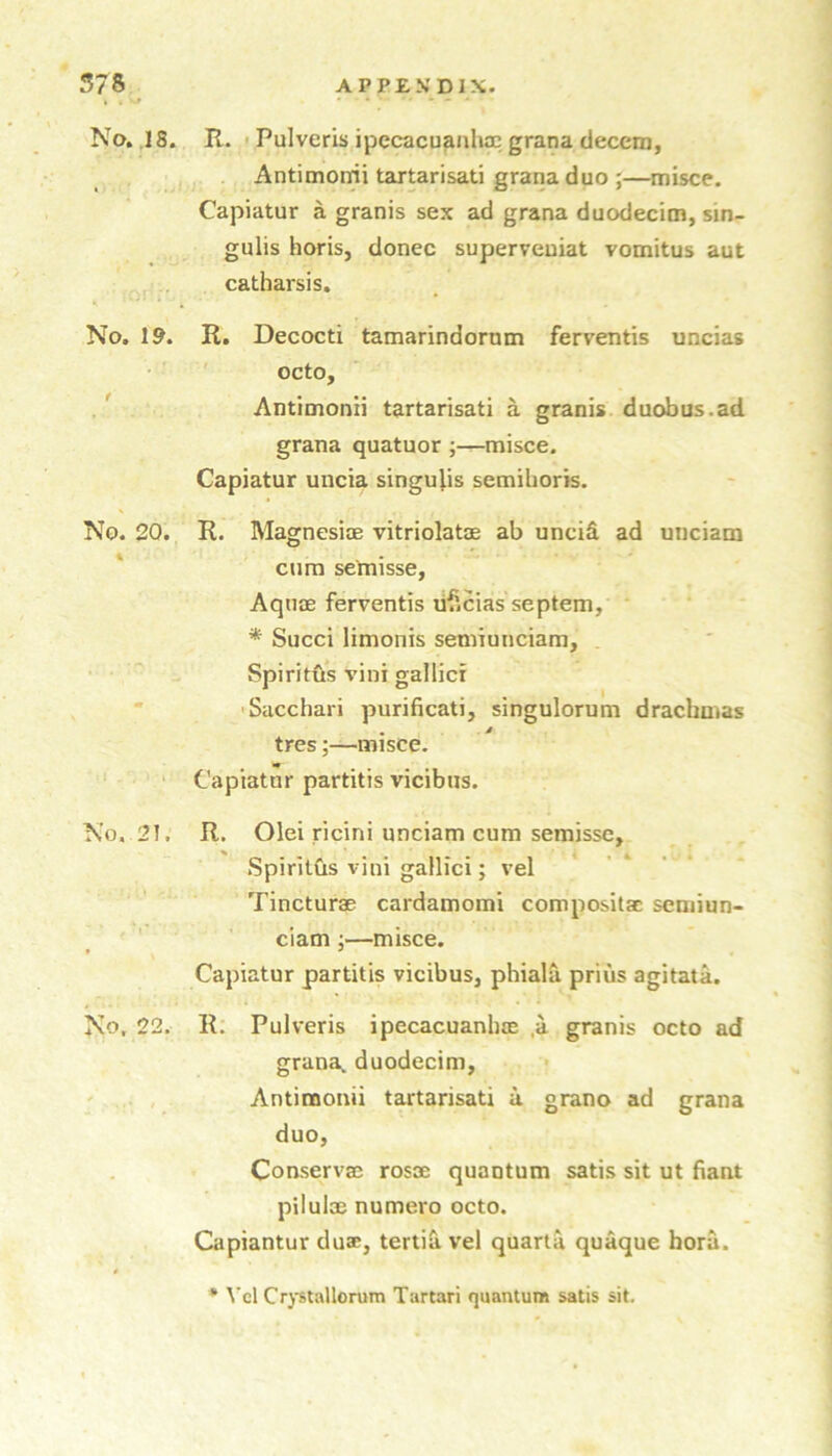 I • * - — - No. ,18. E.. > Pulveris ipecacuanliac grana decem, Antimomi tartarisati grana duo ;—misce. Capiatur a granis sex ad grana duodecim, sin- gulis horis, donee superveuiat vomitus aut catharsis. No. 19. R. Decocti tamarindormn ferventis uncias octo, / Antimonii tartarisati a granis duobus.ad grana quatuor ;—misce. Capiatur uucia singulis semiboris. No. 20. R. Magnesiae vitriolatae ab unciS. ad uiiciam cum se'misse, Aquae ferventis li'Scias septem, * Succi limonis seniiunciam, Spiritus vini gallici ■* 'Sacchari purificati, singulorum drachmas * s tres;—misce. ' ‘ Capiatur partitis vicibiis. No. 21. R, Olei ricini unciam cum semisse, SpiritCis vini gallici; vel Tincturae cardamom! compositac semiun- ciam ;—misce. Capiatur partitis vicibus, phiala priiis agitata. No, 22. R; Pulveris ipecacuanhae .a granis octo ad grana. duodecim, ' .. , . Antimonii tartarisati u grano ad grana duo, Conservae rosoe quantum satis sit ut fiant pilulae numero octo. Capiantur duae, tertia vel quarta quaque horu. * ^’cl Crptallorum Tartar! quantum satis sit.