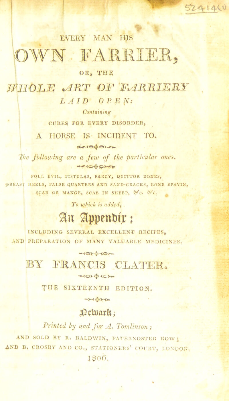 OWN FARRIER 9 OR, THE imOJLJE v4RT OF FURRIERY LAID OPE ft: Containing CUKES FOR EVERY DISORDER, A IIORSE IS INCIDENT TO. Ihe following are a Jew of the particular ones. ->•** <&■!§» <y, POLL EVIL, FISTULAS, FARCY, QUITTOR BONES, GREASY HEELS, FALSE QUARTERS AND SAND-CRACKS, HONE SPAVIN, S£AB OR MANGE, SCAB IN SHEEP, &C. &C. # To which is added, 9Ut appnttnjr; INCLUDING SEVERAL EXCELLENT RECIPES, AND PREPARATION OF MANY VALUABLE MEDICINES, <§> -to> BY FRANCIS CLATEB. THE SIXTEENTH EDITION. Dctoarft; Printed by and j'ur A• Tomlinson ; AND SOLD BY R. BALDWIN, PATERNOSTER ROW; 4MJ B. CROSBY AND CO., STATIONERS’ COURT, LONDON I 30f5.