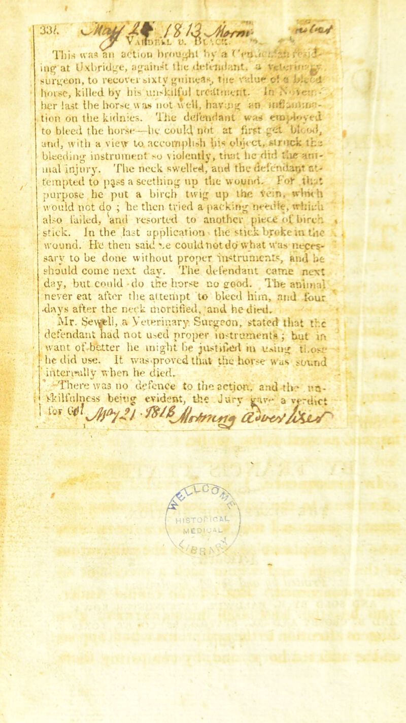 33/. JXty'Jf nia ~w (J v.uInr.kL v. TK'.ctt. *v * - This was an action brought by ;i rVam :.'?m v .1- ing at Uxbridge, a^ain^t the/defendant. a. Vicl«;i mr^v surgeon, to recover sixty guinea*, tiie Wsluf* o! <j J;k d horse, killed by his unskilful treatment. In N s> - ■ her last the horse was not well, bavmg an mfJuj.im-:- tion on the kidnies. 'liic defendant was employed to bleed the horse—he could not at first gei bl<.od, and, with a view to. accomplish hi* object, struck tha bleeding instrument so violently, truit he did t'.ur ani- mal injury. The neck swelled, and the defeniiarjt at- tempted to pass a seething up the wound. Fob th t purpose , he put a birch twig up the vein, wlrk h would net do ; he then tried a packing needle, which al.-o failed, 'and resorted to another piece of birch > stick. In the last application the stick broke m tin: wound. He then said \e could not do what was neces- sary to he done without proper instruments, and he should come next day. The defendant came next day, but could do the horse no good. The animal never eat after the attempt to bleed him, and tour •days after the neck mortified, and he died. Mr. Sevwtli, a Veterinary. Surgeon, stated that the defendant nad not used proper instruments ; but in want ot’ bcttcr he might be justified in u.dug ti.o.v he did use. It was .proved that the horse w us sound mteri-ally when he died. There was no defence to the action, and th:* r n- illulness being evident, the Jury gav**' a verdict for wJXcV~ F !' His \ M • \< ST. EC ' M-