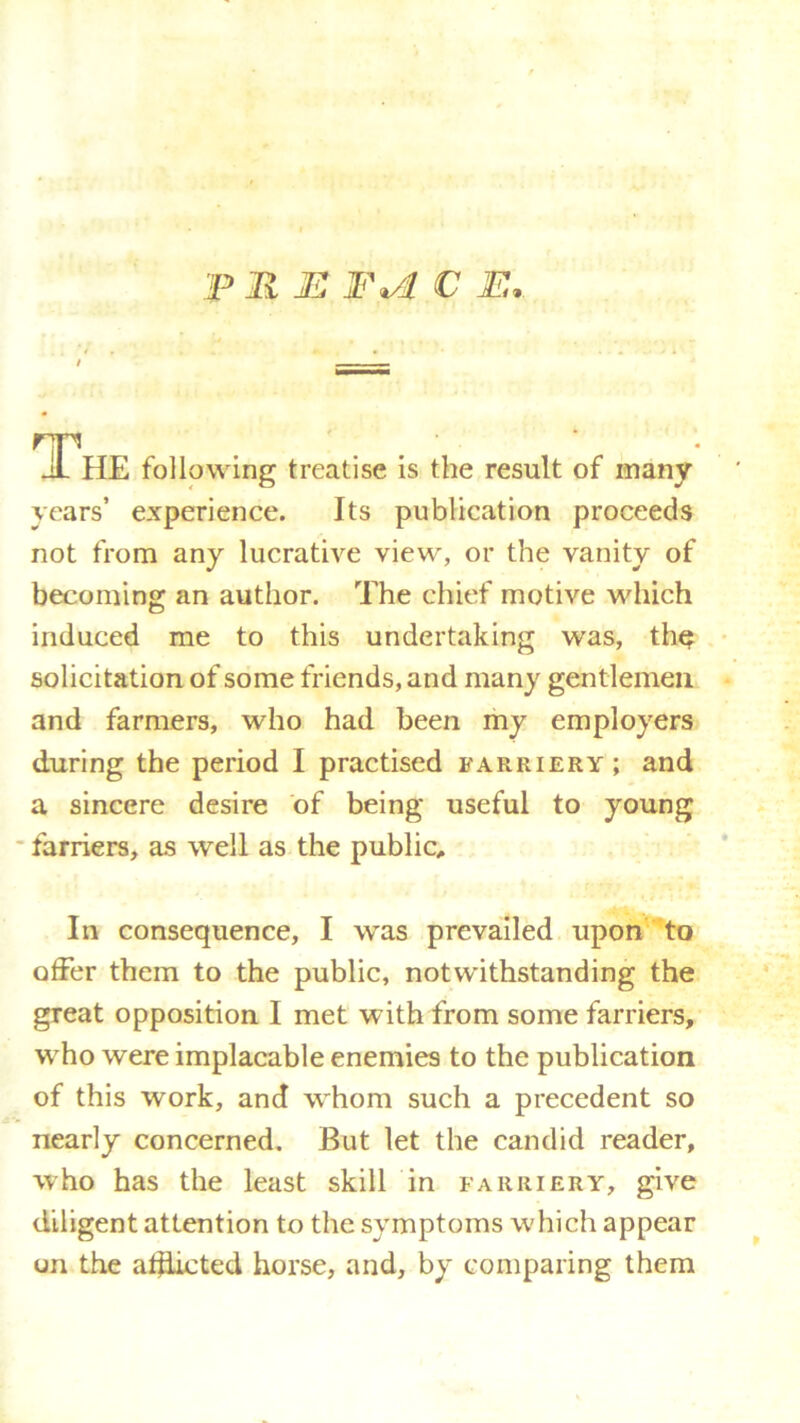 The following treatise is the result of many years’ experience. Its publication proceeds not from any lucrative view, or the vanity of becoming an author. The chief motive which induced me to this undertaking was, th$ solicitation of some friends, and many gentlemen and farmers, who had been my employers during the period I practised farriery; and a sincere desire of being useful to young farriers, as well as the public. In consequence, I was prevailed upon to offer them to the public, notwithstanding the great opposition I met with from some farriers, wrho were implacable enemies to the publication of this work, and whom such a precedent so nearly concerned. But let the candid reader, who has the least skill in farriery, give diligent attention to the symptoms which appear on the afflicted horse, and, by comparing them