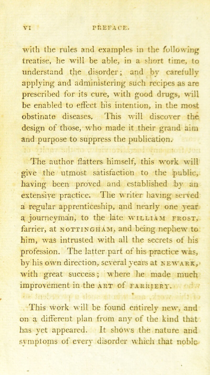 with tlie rules and examples in the following treatise, he will be able, in a short time, to understand the disorder; and by carefully applying and administering such recipes as are prescribed for its cure, with good drugs, will be enabled to effect his intention, in the most obstinate diseases. This will discover the design of those, who made it their grand aim and purpose to suppress the publication. The author Hatters himself, this work will give the utmost satisfaction to the public, having been proved and established by an extensive practice. The writer having served a regular apprenticeship, and nearly one year a journeyman, to the late william frost, farrier, at Nottingham, and being nephew to him, was intrusted with all the secrets of his profession. The latter part of his practice was, by his own direction, several years at Newark, with great success; where he made much improvement in the art of farriery. ♦ This work will be found entirely new, and on a different plan from any of the kind that has yet appeared. It shows the nature and symptoms of every disorder which that noble