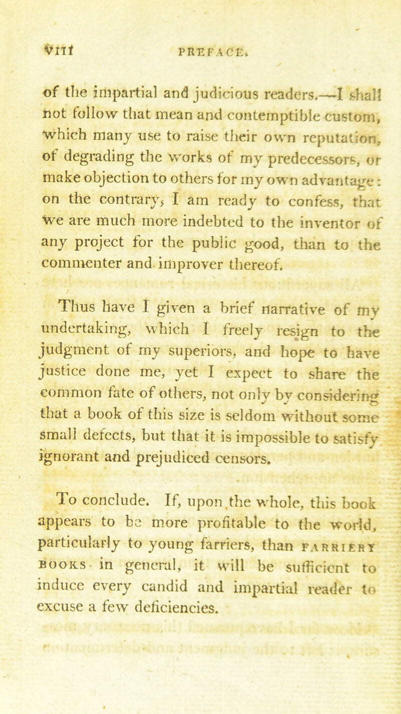 irnt of the impartial and judicious readers.—I shall not follow that mean and contemptible custom, which many use to raise their own reputation, of degrading the works of my predecessors, or make objection to others for my own advantage: on the contraryj I am ready to confess, that we are much more indebted to the inventor of any project for the public good, than to the commenter and improver thereof. Thus have 1 given a brief narrative of mv undertaking, which I freely resign to the judgment of my superiors, and hope to have justice done me, yet I expect to share the common fate of others, not onlv bv considering that a book of this size is seldom without some small defects, but that it is impossible to satisfy* ignorant and prejudiced censors. To conclude. If, upon the whole, this book appears to be more profitable to the world, particularly to young farriers, than farriery books in general, it will be sufficient to induce every candid and impartial reader to excuse a few deficiencies.